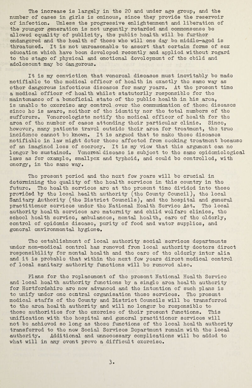 number of cases in girls is ominous, since they provide the reservoir of infection. Unless the progressive enlightenment and liberation of the younger generation is not urgently retarded and commonsense be allowed equality of publicity, the public health will be further endangered and the health of those who will one day be middle-aged is threatened. It is not unreasonable to assort that certain forms of sex education which have been developed recently and applied without regard to the stage of physical and emotional development of the child and adolescent may bo dangerous. It is my conviction that venereal diseases must inevitably bo made notifiable to the medical officer of health in exactly the same way as other dangerous infectious diseases for many years. At the prosent time a medical officer of health whilst statutorily responsible for the maintonanco of a beneficial state of the public health in his area, is unable to exercise any control over the communication of these diseases since he is aware, neither of the identity nor the total numbers of the sufferers. Venereologists notify the medical officer of health for the area of the number of cases attending their particular clinic. Since, however, many patients travel outside their area for treatment, the true incidence cannot bo known. It is argued that to make those diseases notifiable in law might deter those affected from seeking treatment because of an imagined loss of secrecy. It is my view that this argument can no longer bo sustained. Venereal disease is subject to the same epidemiological law3 as for example, smallpox and typhoid, and could bo controlled, with onorgy, in the same way. The present period and the next few years will be crucial in determining the quality of the health services in this country in the future. The health services are at tho prosent time divided into thoso provided by tho local health authority (the County Council), the local Sanitary Authority (the District Councils), and the hospital and general practitioner services under tho National Health Service Act. Tho local authority health services are maternity and child welfare clinics, tho school health service, ambulances, mental health, care of the elderly, control of epidemic disease, purity of food and water supplies, and general environmental hygiene. Tho establishment of local authority social services departments under non-medical control has removed from local authority doctors direct responsibility for mental health and the care of tho elderly inter alia and it is probable that within tho next few years direct medical control of local sanitary authority functions will be removed also. Plans for tho replacement of tho present National Health Service and local health authority functions by a single area health authority for Hertfordshire are now advanced and the intention of such plans is to unify under one central organisation these services. The present medical staffs of tho County and District Councils will be transferred to tho area health authority and will no longer be responsible to those authorities for the exorcise of thoir present functions. This unification with the hospital and general practitioner services will not be achieved so long as those functions of tho local health authority transferred to tho now Social Services Department remain with tho local authority. Additional and unnecessary complications will bo added to what will in any event prove a difficult exercise. 3.