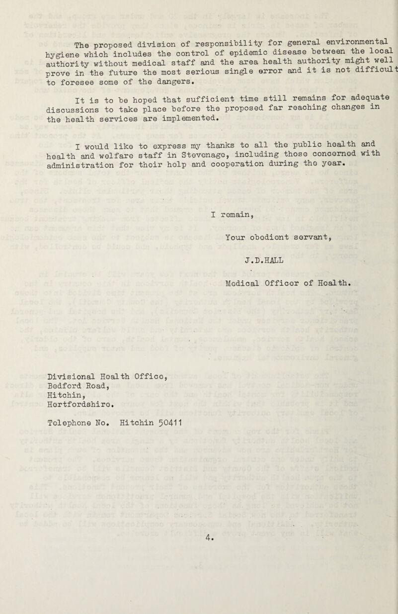 The proposed division of responsibility for general environmental hygiene which includes the control of epidemic disease between the local authority without medical staff and the area health authority might well prove in the future the most serious single error and it is not difficult to foresee some of the dangers. It is to be hoped that sufficient time still remains for adequate discussions to take place before the proposed far reaching changes in the health services are implemented. I would like to express my thanks to all the public health and health and welfare staff in Stevenage, including those concerned with administration for their help and cooperation during the year. I remain. Your obedient servant, J.D.HALL Medical Officer of Health. Divisional Health Office, Bedford Road, Hitchin, Hertfordshire. Telephone Ho. Hitchin 50411