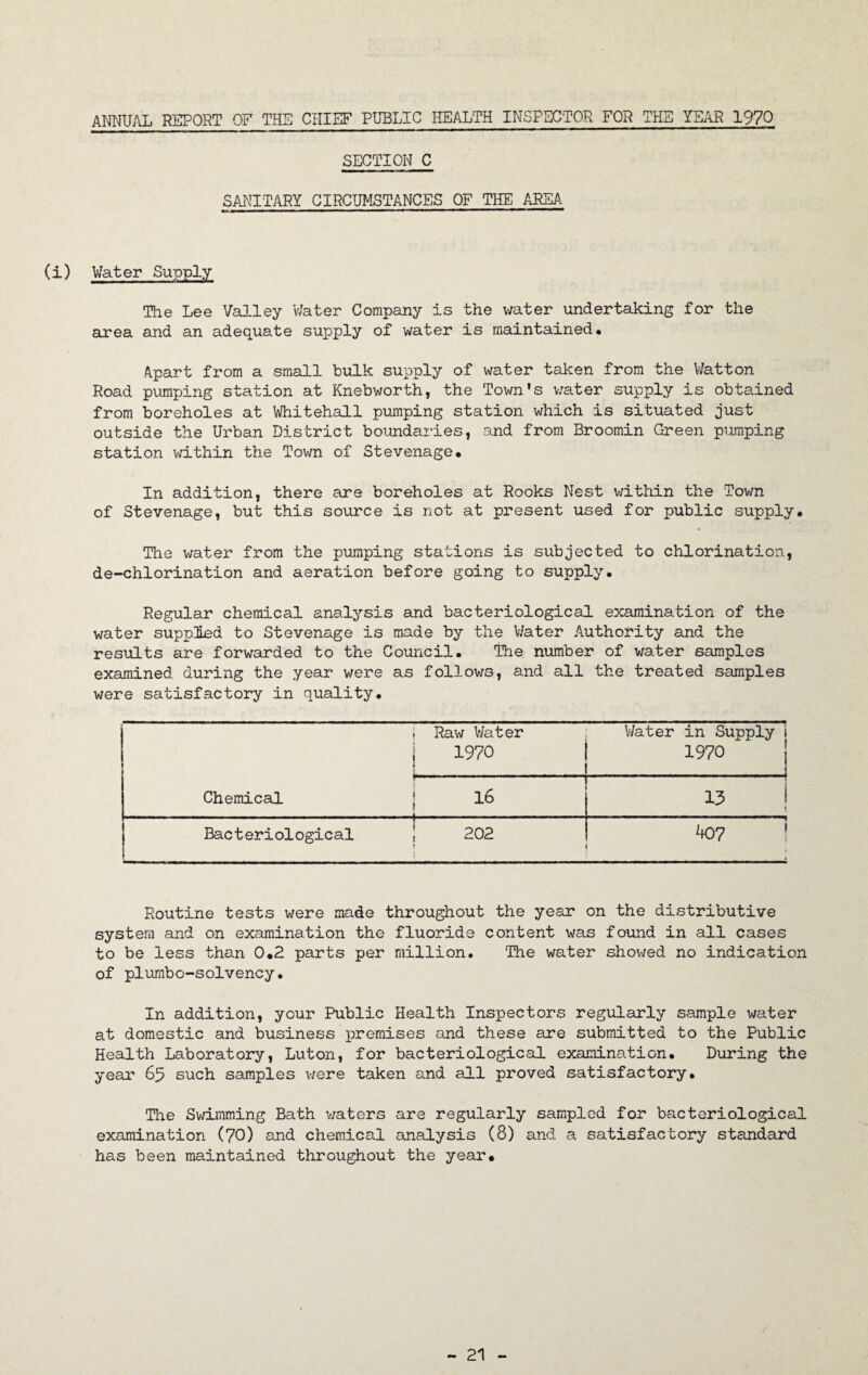 ANNUAL REPORT OF THE CHIEF PUBLIC HEALTH INSPECTOR FOR THE YEAR 197Q SECTION C SANITARY CIRCUMSTANCES OF THE AREA (i) Water Supply The Lee Valley Water Company is the water undertaking for the area and an adequate supply of water is maintained. Apart from a small bulk supply of water taken from the Watton Road pumping station at Knebworth, the Town's water supply is obtained from boreholes at Whitehall pumping station which is situated just outside the Urban District boundaries, and from Broomin Green pumping station within the Town of Stevenage* In addition, there are boreholes at Rooks Nest within the Town of Stevenage, but this source is not at present used for public supply. The water from the pumping stations is subjected to chlorination, de-chlorination and aeration before going to supply. Regular chemical analysis and bacteriological examination of the water suppled to Stevenage is made by the Water Authority and the results are forwarded to the Council. The number of water samples examined during the year were as follows, and all the treated samples were satisfactory in quality. , Raw V/ater i 1970 ■ ■ V/ater in Supply t 1970' ....... P Chemical. j 16 13 ! • Bacteriological 1 202 f k07 i » Routine tests were made throughout the year on the distributive system and on examination the fluoride content was found in all cases to be less than 0.2 parts per million. The water shov/ed no indication of plumbo-solvency• In addition, your Public Health Inspectors regularly sample water at domestic and business premises and these are submitted to the Public Health Laboratory, Luton, for bacteriological examination. During the year 65 such samples were taken and all proved satisfactory. The Swimming Bath waters are regularly sampled for bacteriological examination (70) and chemical analysis (8) and a satisfactory standard has been maintained throughout the year.