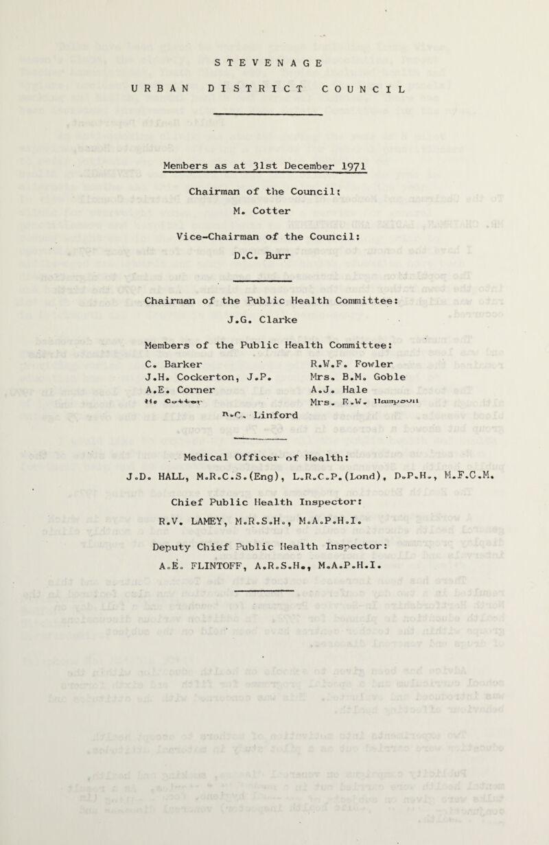 STEVENAGE URBAN DISTRICT COUNCIL Members as at 31st December 1971 Chairman of the Council: M. Cotter Vice-Chairman of the Council: D.C. Burr Chairman of the Public Health Committee: J.G, Clarke Members of the Public Health Committee: C, Barker J,H« Cockerton, J»P* A,E * Corner Linford R«V/,F« Fowler Mrs. B.Mo Goble AoiJ« Hale Mrs. R.W. iicuiTjjovjn Medical Officer of Health: JoDo HALL, M=RoC.S.(Eng), L.R.C.P.(Lond), M.F.C.M. Chief Public Health Inspector: R.V. LAMEY, MoR.SoHo, MoAcP,H,I. Deputy Chief Public Health Inspector: AcEo FLINTOFF, A.RoS.H., MoA.P.H.I.