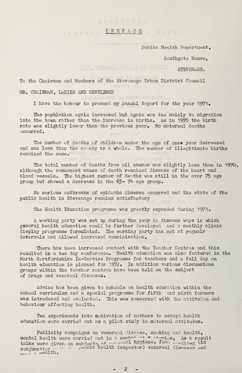 PREFACE Public Health. Pcpartment, Southgate House, STEVENAGE. To the Chairman and Members of the Stevenage Urban District Council MR, CHAIRMAN, LADIES AND GENTLEMEN I have the honour to present my Annual Report for the year 1971* The population again increased but again was due mainly to migration into the town rather than the increase in births. As in 1970 the birth rate was slightly lower than the previous year# No maternal deaths occurred. The niimber of deaths of children under the age of ones year decreased and was less than the covnty as a whole. The number of illegitimate births remained the same. The total number of deaths from all causes was slightly less than in 1970, although the commonest cause of death remained disease of the heart and blood vessels. The highest number of deaths was still in the over 75 group but showed a decrease in the 65- 7^ age group. No serious outbreaks of epidemic disease occurred and the state of the public health in Stevenage remains satisfactory The Health Education programme was greatly expanded during 1971* A working party was set up din?ing the year to discuss ways in which general health education could be further developed and a monthly clinic display programme formulated. The working party has met at regualr intervals and allowed increased comminication. There has been increased contact with the Teacher Centres and this resulted in a two day conference. Health education was also featured in the North Hertfordshire In-Service Programme for teachers and a full day on health education is planned for 1972* In addition various discussions groups within the teacher centres have been held on the subject of drugs and venereal diseases* Advice has been given to schools on health education within the school curriculum and a special programme for fifth axd sixth formers was; introduced and evaluated. This was concerned with the attitudes and behoivioior affecting health. Two experiments into motivation of mothers to accept health education were carried out as a pilot study in maternal attitudes. Publicity campaigns on venereal disease, smoking and health, mental health were carried out in a •'Tories, As a result talks were given on subjects of --^xial hygiene, fooa l,in conjunction^ health inspector) venereal diseaoo.c und prN-- ioalth.