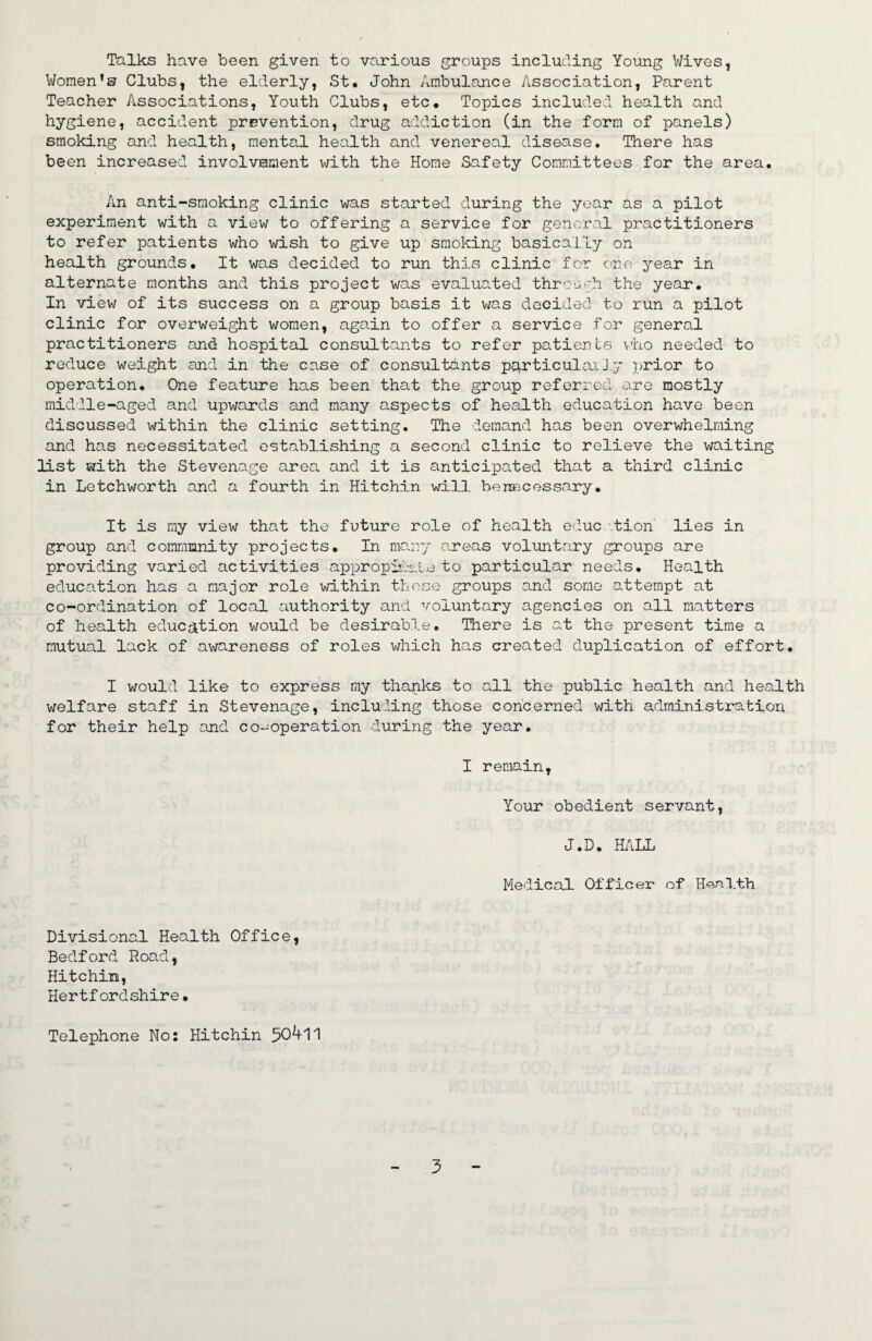 Talks have been given to various groups including Young Wives, Women’s Clubs, the elderly, St. John Ambulance Association, Parent Teacher Associations, Youth Clubs, etc. Topics included health and hygiene, accident prevention, drug addiction (in the form of panels) smoking and health, mental health and venereal disease. There has been increased involvement with the Home Safety Committees for the area. An anti-smoking clinic was started during the year as a pilot experiment with a view to offering a service for general practitioners to refer patients who wish to give up smoking basically on health grounds. It was decided to run this clinic for one year in alternate months and this project was evaluated through the year. In view of its success on a group basis it was decided to run a pilot clinic for overweight women, again to offer a service for general practitioners and hospital consultants to refer patients vho needed to reduce weight and in the case of consultants pq.rticulaj.Jy prior to operation. One feature has been that the group referred are mostly middle-aged and upwards and many aspects of health education have been discussed within the clinic setting. The demand has been overwhelming and has necessitated establishing a second clinic to relieve the waiting list with the Stevenage area and it is anticipated that a third clinic in Letchworth and a fourth in Hitchin will benecessary. It is my view that the future role of health educ '.tion lies in group and community projects. In marry areas voluntary groups are providing varied activities appropii-:-sle to particular needs. Health education has a major role within those groups and some attempt at co-ordination of local authority and voluntary agencies on all matters of health education v/ould be desirable. There is at the present time a mutual lack of awareness of roles which has created duplication of effort. I would like to express my thanks to all the public health and health welfare staff in Stevenage, including those concerned with administration for their help and co-operation during the year. I remain, Your obedient servant, J.D. Hi\LL Medical Officer of Henl.th Divisional Health Office, Bedford Road, Hitchin, Hertf ordshire. Telephone No: Hitchin 50411
