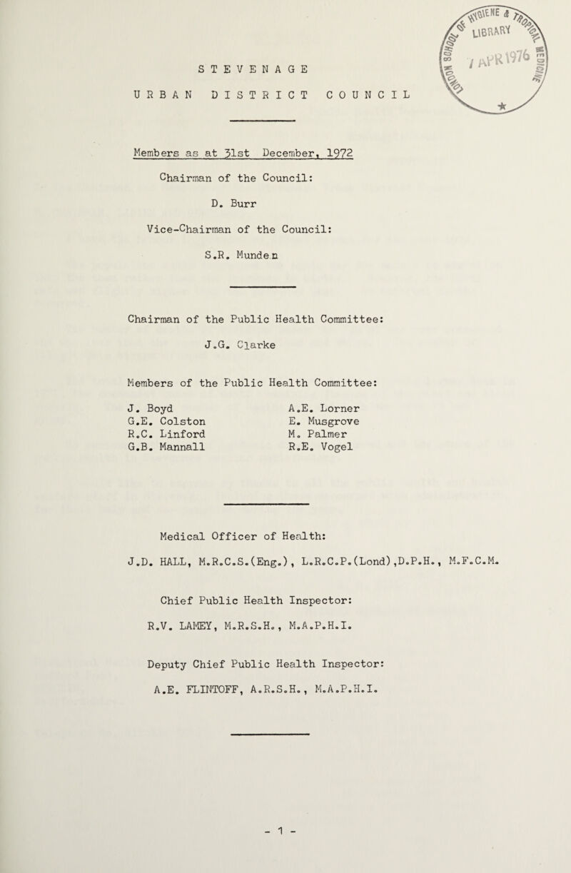 STEVENAGE r t* f URBAN DISTRICT COUNCIL Members as at 31st December, 1972 Chairman of the Council; D. Burr Vice-Chairman of the Council: S.R. Munde.n Chairman of the Public Health Committee: J„G. Clarke Members of the Public Health Committee: J. Boyd G.E, Colston RoC, Linford G.B. Mannall A.E, Lorner E. Musgrove Mo Palmer RoEo Vogel JoD. Medical Officer of Health: HALL, MoR.CoS.CEngo), L.RoCoPo(Lond),D.P,H., MoFoC.M« Chief Public Health Inspector: RoV. LAMEY, MoR.S.Ho, MoAoP.H«Io Deputy Chief Public Health Inspector: A.E. FLINTOFF, AoR.SoHo, M„A.P.H.I. 1