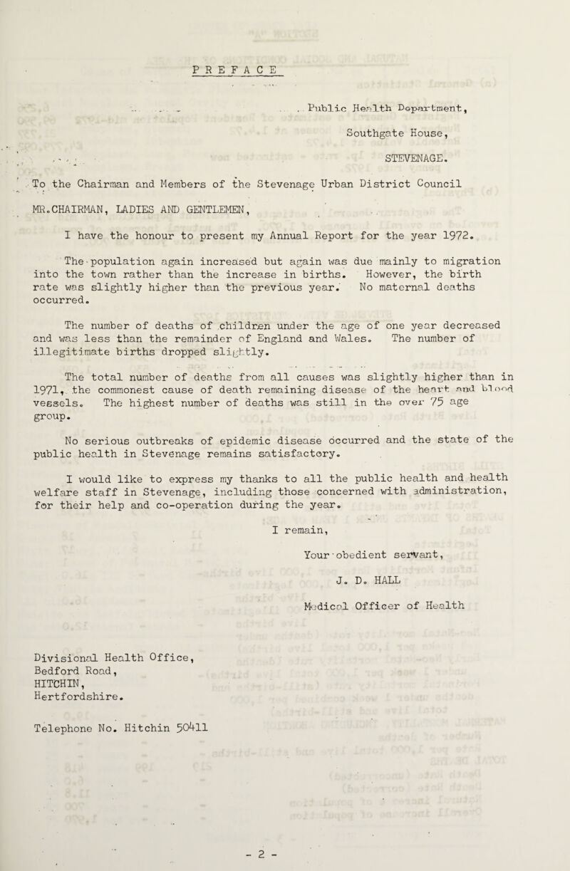 PREFACE .. . ..Public Hertltb Dopartment, Southgate House, , ^ • STEVENAGE. To the Chairman and Members of the Stevenage Urban District Council MR.CHAIRMAN, LADIES AND GENTLEMEN, I have the honour to present my Annual Report for the year 1972. The ■ population again increased but again v\ras due mainly to migration into the town rather than the increase in births. However, the birth rate was slightly higher than the previous year. No maternal deaths occurred. The number of deaths of .childr.en under the age of one year decreased and was less than the remainder of England and V/ales. The number of illegitimate births dropped slightly. The total number of deaths from all causes was slightly higher than in 19711 the commonest cause of death remaining disease of the heart nnd LT vessels. The highest number of deaths was still in the over 75 group. No serious outbreaks of epidemic disease occurred and the state of the public health in Stevenage remains satisfactory. I would like to express my thanks to all the public health and health welfare staff in Stevenage, including those concerned with administration, for their help and co-operation during the year. I remain, Your■obedient servant, J. Do HALL Mc.'dical Officer of Health Divisional Health Office, Bedford Road, HIT'CHIN, Hertfordshire. Telephone No. Hitchin 50^11