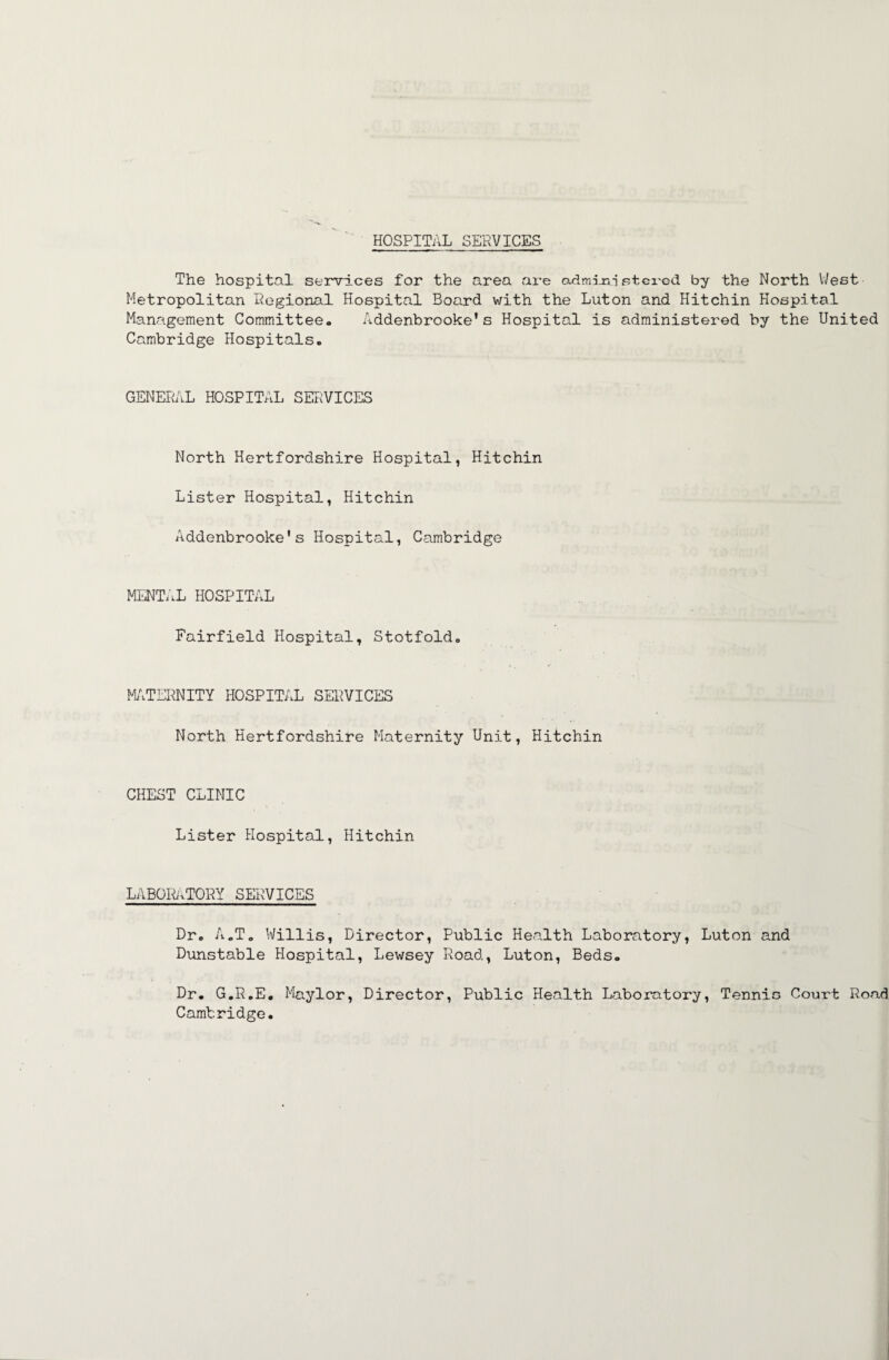 HOSPITAL SERVICES The hospital servi.ces for the area are cudmijr^i stci'ed by the North V/est Metropolitan Regional Hospital Board with the Luton and Hitchin Hospital Management Committee. Addenbrooke’s Hospital is administered by the United Cambridge Hospitals. GENERAL HOSPITAL SERVICES North Hertfordshire Hospital, Hitchin Lister Hospital, Hitchin Addenbrooke's Hospital, Cambridge MENT/.L HOSPITAL Fairfield Hospital, Stotfold. MilTERNITY HOSPITAL SERVICES North Hertfordshire Maternity Unit, Hitchin CHEST CLINIC Lister Hospital, Hitchin LABOr^iTORY SERVICES Dr. A.To Willis, Director, Public Health Laboratory, Luton and Dunstable Hospital, Lewsey Road, Luton, Beds. Dr. G.R.E. Ma.ylor, Director, Public Health Laboratory, Tennic Court Ro<ad Cambridge.