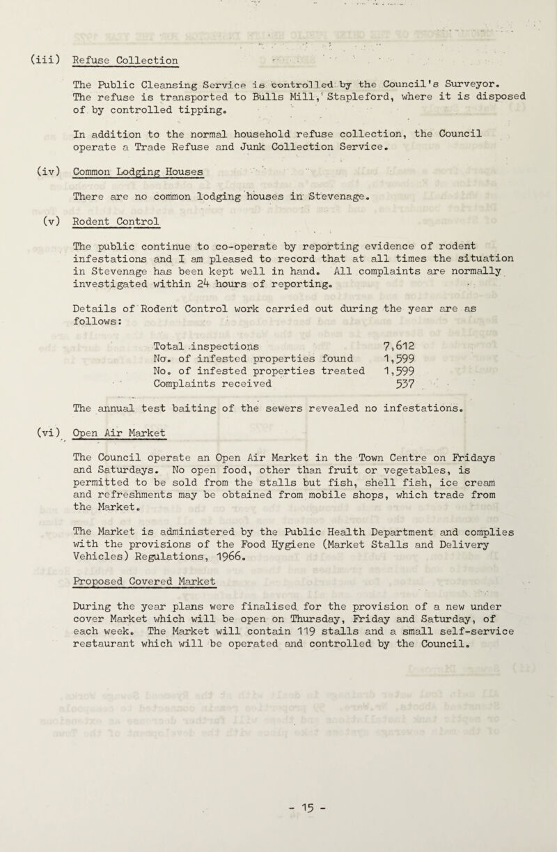 Refuse Collection (iii) The Public Cleansing Serv5.ce ie contro]3.ed by the Council's Surveyor• The refuse is transported to Bulls Mill,' Stapleford, where it is disposed of by controlled tippingo In addition to the normal household refuse collection, the Council operate a Trade Refuse and Junk Collection Service. (iv) Common Lodging Houses There are no common lodging houses in Stevenage. (v) Rodent Control The public continue to co-operate by reporting evidence of rodent infestations and I am pleased to record that at all times the situation in Stevenage has been kept well in hand. All complaints are normally investigated within 24 hours of reporting. Details of Rodent Control work carried out during the year are as follows: 7,612 1,599 1,599 Total .inspections No. of infested properties found No. of infested properties treated Complaints received 557 The annual test baiting of the sewers revealed no infestations. (vi) Open Air Market The Council operate an Open Air Market in the Town Centre on Fridays and Saturdays. No open food, other than fruit or vegetables, is permitted to be sold from the stalls but fish, shell fish, ice cream and refreshments may be obtained from mobile shops, which trade from the Market. The Market is administered by the Public Health Department and complies v/ith the provisions of the Food Hygiene (Market Stalls and Delivery Vehicles) Regulations, I966. Proposed Covered Market During the year plans were finalised for the provision of a new under cover Market which will be open on Thursday, Friday and Saturday, of each week. The Market will contain II9 stalls and a small self-service restaurant which will be operated and controlled by the Council.
