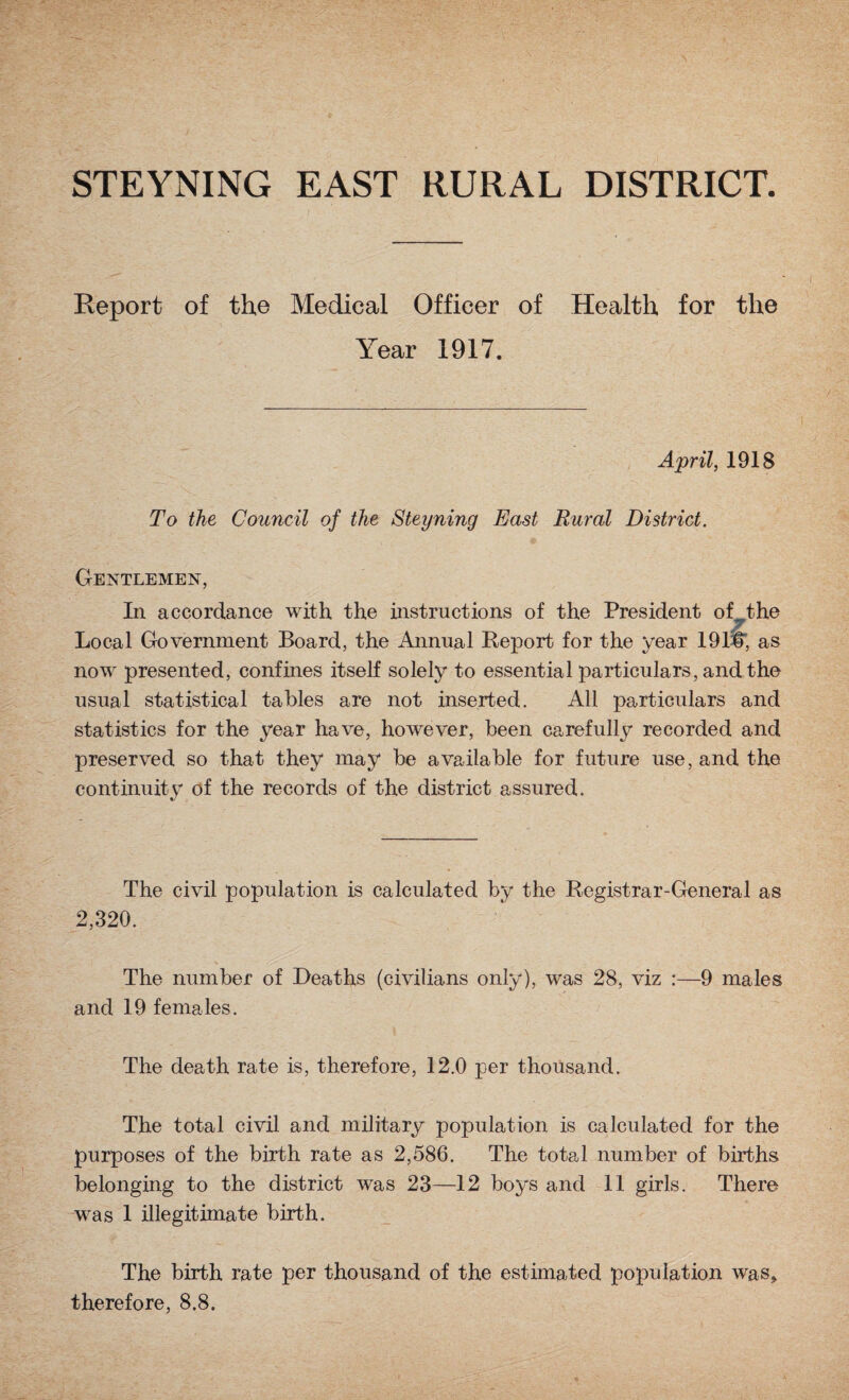 STEYNING EAST RURAL DISTRICT Report of the Medical Officer of Health for the Year 1917. April, 1918 To the Council of the Steyning East Rural District. Gentlemen, In accordance with the instructions of the President of the ■ Local Government Board, the Annual Report for the year 191#; as now presented, confines itself solely to essential particulars, and the usual statistical tables are not inserted. All particulars and statistics for the year have, however, been carefully recorded and preserved so that they may be available for future use, and the continuity of the records of the district assured. The civil population is calculated by the Registrar-General as 2,320. The number of Deaths (civilians only), was 28, viz :—9 males and 19 females. The death rate is, therefore, 12.0 per thousand. The total civil and military population is calculated for the purposes of the birth rate as 2,586. The total number of births belonging to the district was 23—12 boys and 11 girls. There was 1 illegitimate birth. The birth rate per thousand of the estimated population was, therefore, 8.8.