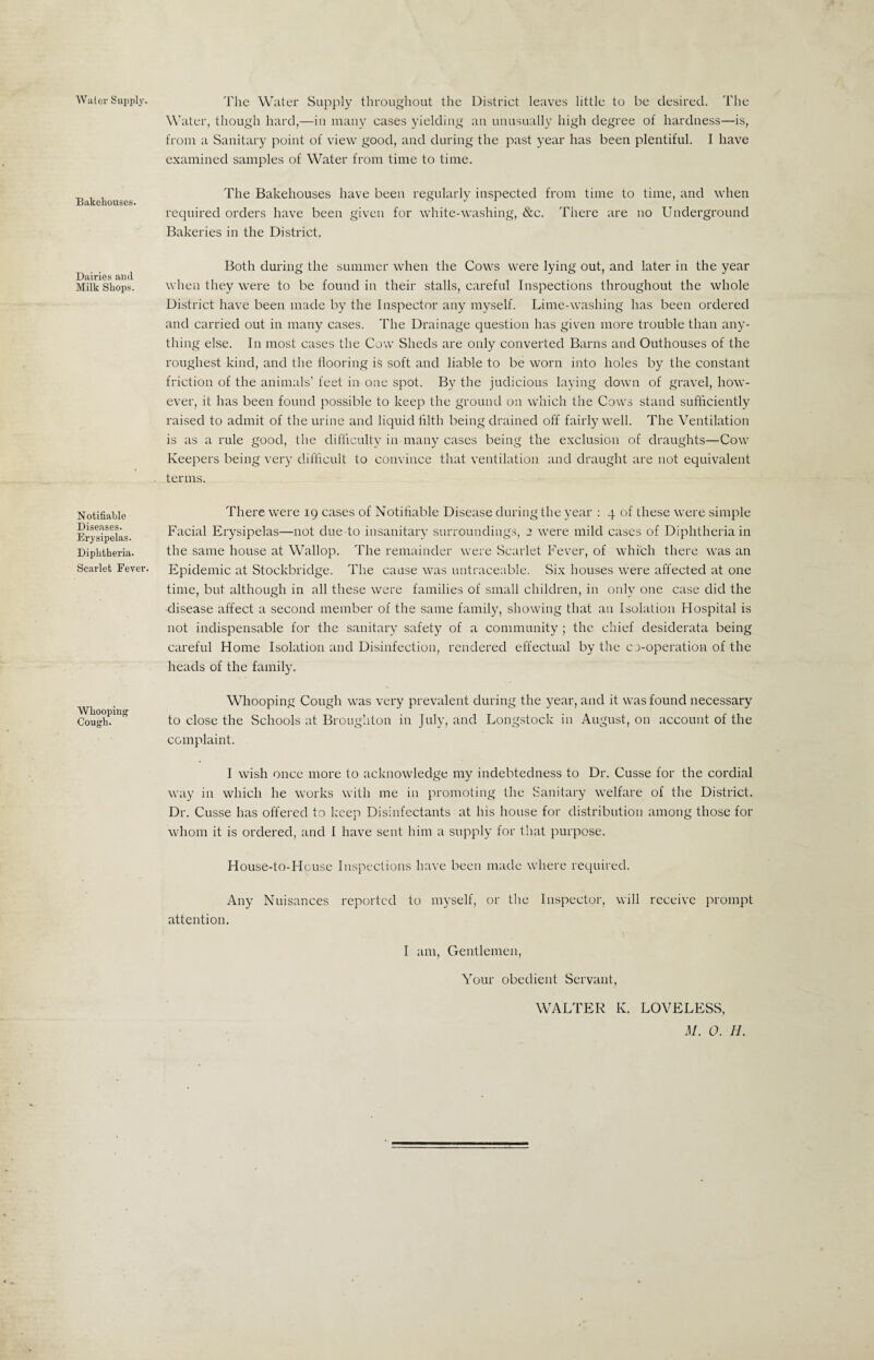 Water Supply. Bakehouses. Dairies and Milk Shops. Notifiable Diseases. Erysipelas. Diphtheria. Scarlet Fever. Whooping Cough. The Water Supply throughout the District leaves little to be desired. The Water, though hard,—in many cases yielding an unusually high degree of hardness—is, from a Sanitary point of view good, and during the past year has been plentiful. I have examined samples of Water from time to time. The Bakehouses have been regularly inspected from time to time, and when required orders have been given for white-washing, &c. There are no Underground Bakeries in the District. Both during the summer when the Cows were lying out, and later in the year when they were to be found in their stalls, careful Inspections throughout the whole District have been made by the Inspector any myself. Lime-washing has been ordered and carried out in many cases. The Drainage question has given more trouble than any¬ thing else. In most cases the Cow Sheds are only converted Barns and Outhouses of the roughest kind, and the flooring is soft and liable to be worn into holes by the constant friction of the animals’ feet in one spot. By the judicious laying down of gravel, how¬ ever, it has been found possible to keep the ground on which the Cows stand sufficiently raised to admit of the urine and liquid filth being drained off fairly well. The Ventilation is as a rule good, the difficulty in many cases being the exclusion of draughts—Cow Keepers being very difficult to convince that ventilation and draught are not equivalent terms. There were 19 cases of Notifiable Disease during the year : 4 of these were simple Facial Erysipelas—not due to insanitary surroundings, 2 were mild cases of Diphtheria in the same house at Wallop. The remainder were Scarlet Fever, of which there was an Epidemic at Stockbridge. The cause was untraceable. Six houses were affected at one time, but although in all these were families of small children, in only one case did the disease affect a second member of the same family, showing that an Isolation Hospital is not indispensable for the sanitary safety of a community ; the chief desiderata being careful Home Isolation and Disinfection, rendered effectual by the co-operation of the heads of the family. Whooping Cough was very prevalent during the year, and it was found necessary to close the Schools at Broughton in July, and Longstock in August, on account of the complaint. I wish once more to acknowledge my indebtedness to Dr. Cusse for the cordial way in which he works with me in promoting the Sanitary welfare of the District. Dr. Cusse has offered to keep Disinfectants at his house for distribution among those for whom it is ordered, and I have sent him a supply for that purpose. House-to-Hcuse Inspections have been made where required. Any Nuisances reported to myself, or the Inspector, will receive prompt attention. I am, Gentlemen, Your obedient Servant, WALTER K. LOVELESS,