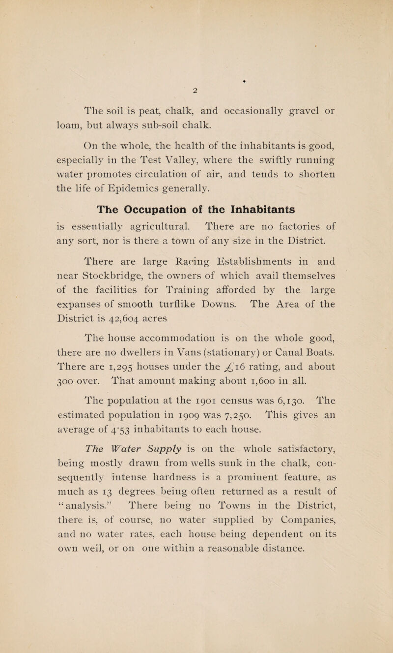 The soil is peat, chalk, and occasionally gravel or loam, but always sub-soil chalk. On the whole, the health of the inhabitants is good, especially in the Test Valley, where the swiftly running water promotes circulation of air, and tends to shorten the life of Epidemics generally. The Occupation of the Inhabitants is essentially agricultural. There are no factories of any sort, nor is there a town of any size in the District. There are large Racing Establishments in and near Stockbridge, the owners of which avail themselves of the facilities for Training afforded by the large expanses of smooth turflike Downs. The Area of the District is 42,604 acres The house accommodation is on the whole good, there are no dwellers in Vans (stationar}-) or Canal Boats. There are 1,295 houses under the ^16 rating, and about 300 over. That amount making about 1,600 in all. The population at the 1901 census was 6,130. The estimated population in 1909 was 7,250. This gives an average of 4'53 inhabitants to each house. The Water Supply is on the whole satisfactory, being mostly drawn from wells sunk in the chalk, con¬ sequently intense hardness is a prominent feature, as much as 13 degrees being often returned as a revSnlt of “analysis.” There being no Towns in the District, there is, of course, no water supplied by Companies, and no water rates, each house being dependent on its own well, or on one within a reasonable distance.