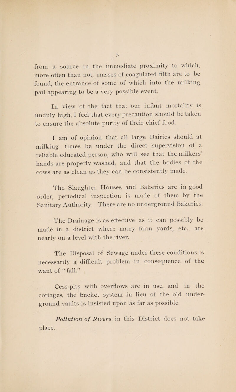 from a source in the immediate proximity to which, more often than not, masses of coagulated filth are to be found, the entrance of some of which into the milking- pail appearing to be a very possible event. In view of the fact that onr infant mortality is unduly high, I feel that every precaution should be taken to ensure the absolute purity of their chief food. I am of opinion that all large Dairies should at milking times be under the direct supervision of a reliable educated person, who will see that the milkers’ hands are properly w^ashed, and that the bodies of the cow^s are as clean as they can be consistently made. The Slaughter Houses and Bakeries are in good order, periodical inspection is made of them by the Sanitary Authority. There are no underground Bakeries. The Drainage is as effective as it can possibly be made in a district where many farm yards, etc., are nearly on a level with the river. The Disposal of Sewage under these conditions is necessarily a difficult problem in consequence of the want of “fall.” Cess-pits with overflows are in use, and in the cottages, the bucket system in lieu of the old under¬ ground vaults is insisted upon as far as possible. Pollution of Rivers in this District does not take place.