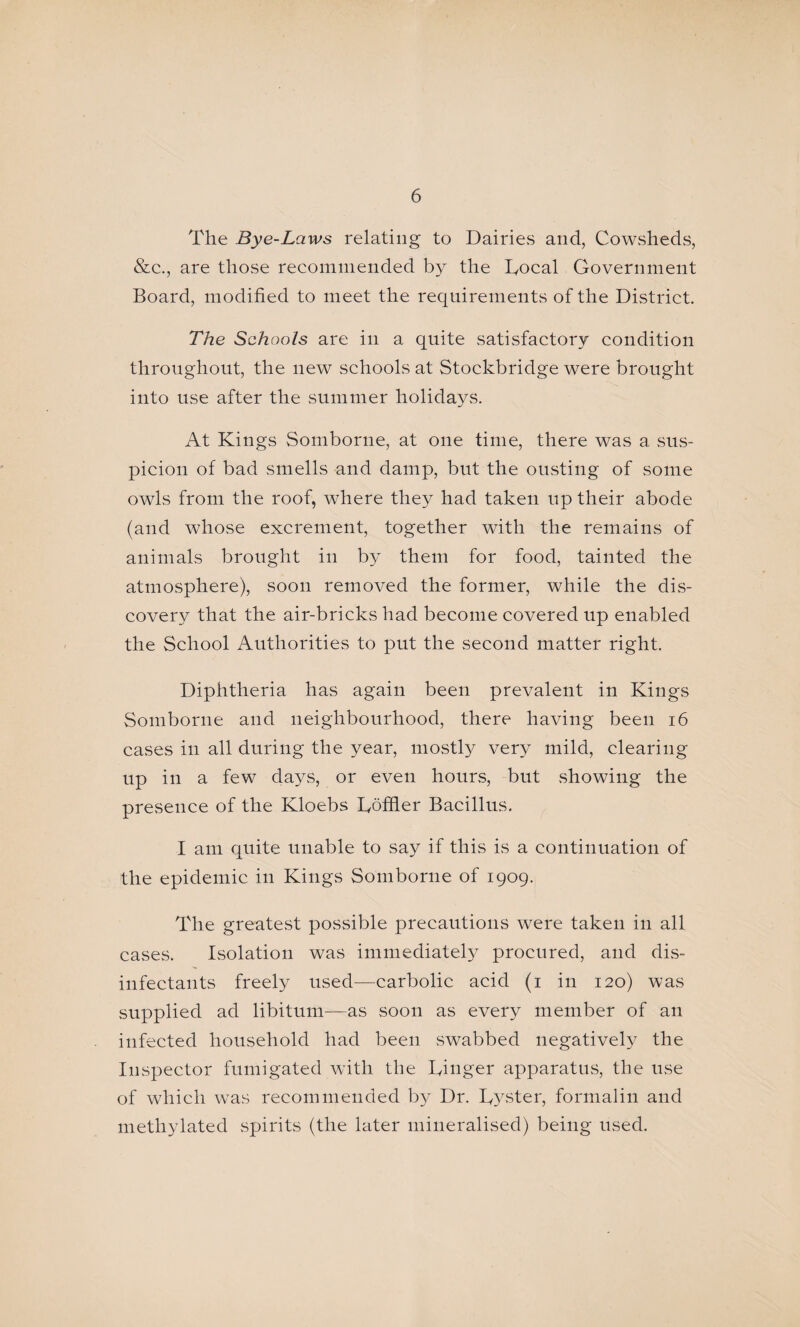 The Bye-Laws relating to DairievS and, Cowsheds, &c., are those recommended by the lyocal Government Board, modified to meet the requirements of the District. The Seh ools are in a quite satisfactory condition throughout, the new schools at Stockbridge were brought into use after the summer holidays. At Kings Somborne, at one time, there was a sus¬ picion of bad smells and damp, but the ousting of some owls from the roof, where they had taken up their abode (and whose excrement, together with the remains of animals brought in by them for food, tainted the atmosphere), soon removed the former, while the dis¬ covery that the air-bricks had become covered up enabled the School Authorities to put the second matter right. Diphtheria has again been prevalent in Kings Somborne and neighbourhood, there having been i6 cases in all during the year, mostly very mild, clearing up in a few days, or even hours, but showing the presence of the Kloebs Lbffier Bacillus. I am quite unable to say if this is a continuation of the epidemic in Kings Somborne of 1909. The greatest possible precautions were taken in all cases. Isolation was immediately procured, and dis¬ infectants freely used—carbolic acid (i in 120) was supplied ad libitum—as soon as every member of an infected household had been swabbed negatively the Inspector fumigated with the Dinger apparatus, the use of which was recommended by Dr. Dyster, formalin and methylated spirits (the later mineralised) being used.