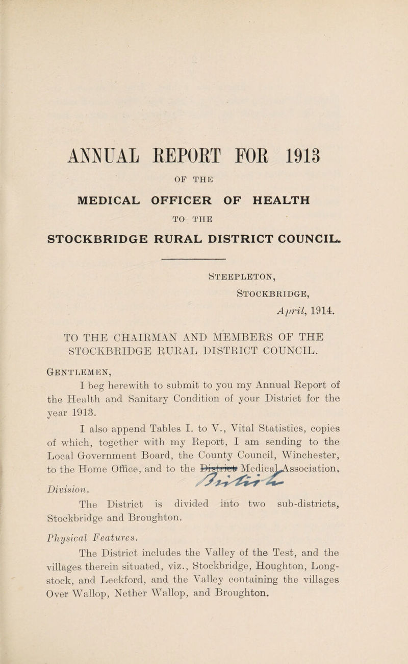 ANNUAL EEPOLT FOR 1913 OF THE MEDICAL OFFICER OF HEALTH TO THE STOCKBRIDGE RURAL DISTRICT COUNCIL. Steeplbton, STOCKBRIDGE, Aprils 1914. TO THE CHAIRMAN AND MEMBERS OE THE STOCKBRIDGE RURAL DISTRICT COUNCIL. Gentlemen, I beg herewith to submit to you my Annual Report of the Health and Sanitary Condition of your District for the year 1913. I also append Tables I. to V., Vital Statistics, copies of which, together with my Report, I am sending to the Local Government Board, the County Council, Winchester, to the Home Office, and to the Division. The District is divided into two sub-districts, Stockbridge and Broughton. Physical Features. The District includes the Valley of the Test, and the villages therein situated, viz., Stockbridge, Houghton, Long- stock, and Leckford, and the Valley containing the villages Over Wallop, Nether Wallop, and Broughton. Diati'Wlp Medica^^ssociation.