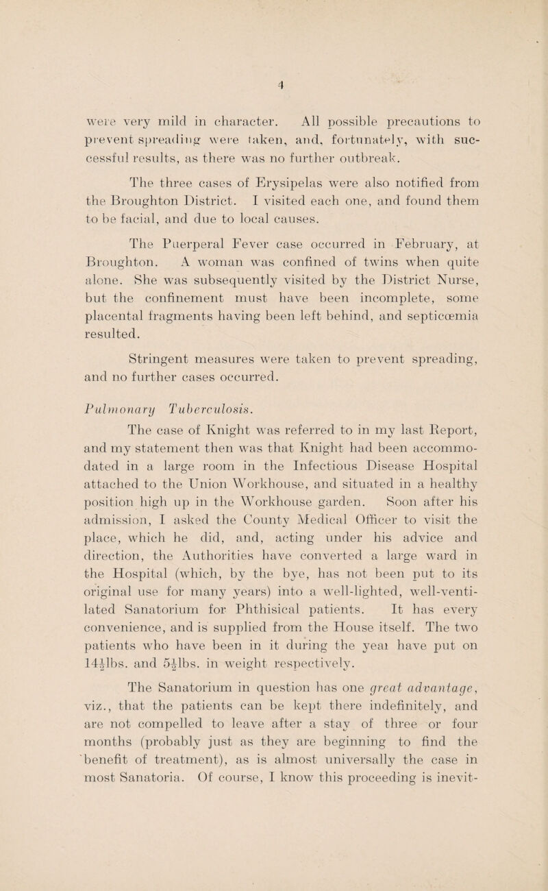 were very mild in character. All possible precautions to prevent spreading were taken, and, foitnnate]y, with suc- cessfid residts, as there was no further outbreak. The three cases of Erysipelas were also notified from the Broughton District. I visited each one, and found them to be facial, and due to local causes. The Puerperal Fever case occurred in February, at Broughton. A w^oman w-as confined of twins when quite alone. She was subsequently visited by the District Nurse, but the confinement must have been incomplete, some placental fragments having been left behind, and septicoemia resulted. Stringent measures w^ere taken to prevent spreading, and no further cases occurred. Pulinonary Tuberculosis. The case of Knight w’as referred to in my last Deport, and my statement then was that Knight had been accommo¬ dated in a large room in the Infectious Disease Hospital attached to the Union Workhouse, and situated in a healthy position high up in the Workhouse garden. Soon after his admission, I asked the County Medical Olficer to visit the place, which he did, and, acting under his advice and direction, the iVuthorities have converted a large ward in the Hospital (which, by the bye, has not been put to its original use for many years) into a well-lighted, well-venti¬ lated Sanatorium for Phthisical patients. It has every convenience, and is supplied from the House itself. The two patients who have been in it during the yeai have put on I4^1bs. and S-^lbs. in weight respectively. The Sanatorium in question has one great advantage, viz., that the patients can be kept there indefinitely, and are not compelled to leave after a stay of three or four months (probably just as they are beginning to find the 'benefit of treatment), as is almost univ^ersally the case in most Sanatoria. Of course, I know this proceeding is inevit-