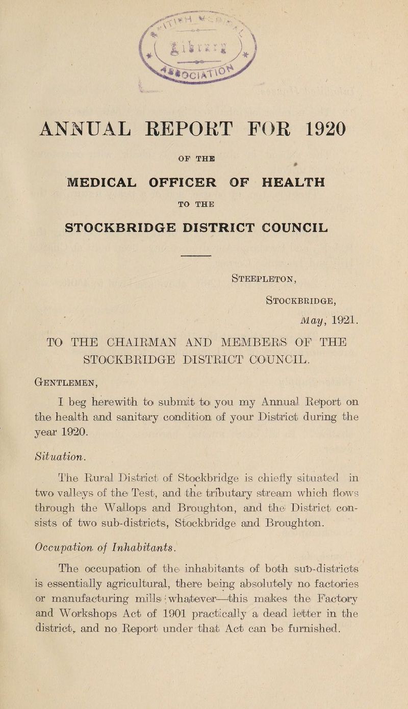 ANNUAL REPORT FOR 1920 OF THE # MEDICAL OFFICER OF HEALTH TO THE STOCKBRIDGE DISTRICT COUNCIL Steepleton, Stockbridge, May, 1921. TO' THE CHAIRMAN AND MEMBERS OF THE STOCKBRIDGE DISTRICT COUNCIL, Gentlemen, I beg herewith to submit to you my Annual Report on the health and sanitary condition; of your District during the year 1920. Situation. The Rural District of Stockbridge is chiefly situated in two. valleys of the Test, and the: tributary stream which flows through the Wallops and Broughton, and the. District con¬ sists of two sub-districts, Stockbridge and Broughton. Occupation of Inhabitants. The occupation of the inhabitantsi of both su'd-districts is essentially agricultural, there being absolutely no factories or manufacturing mills.• whatever—this makes the. Factory and Workshops Act of 1901 practically a dead letter in the district, and no Report under that Act can be furnished.