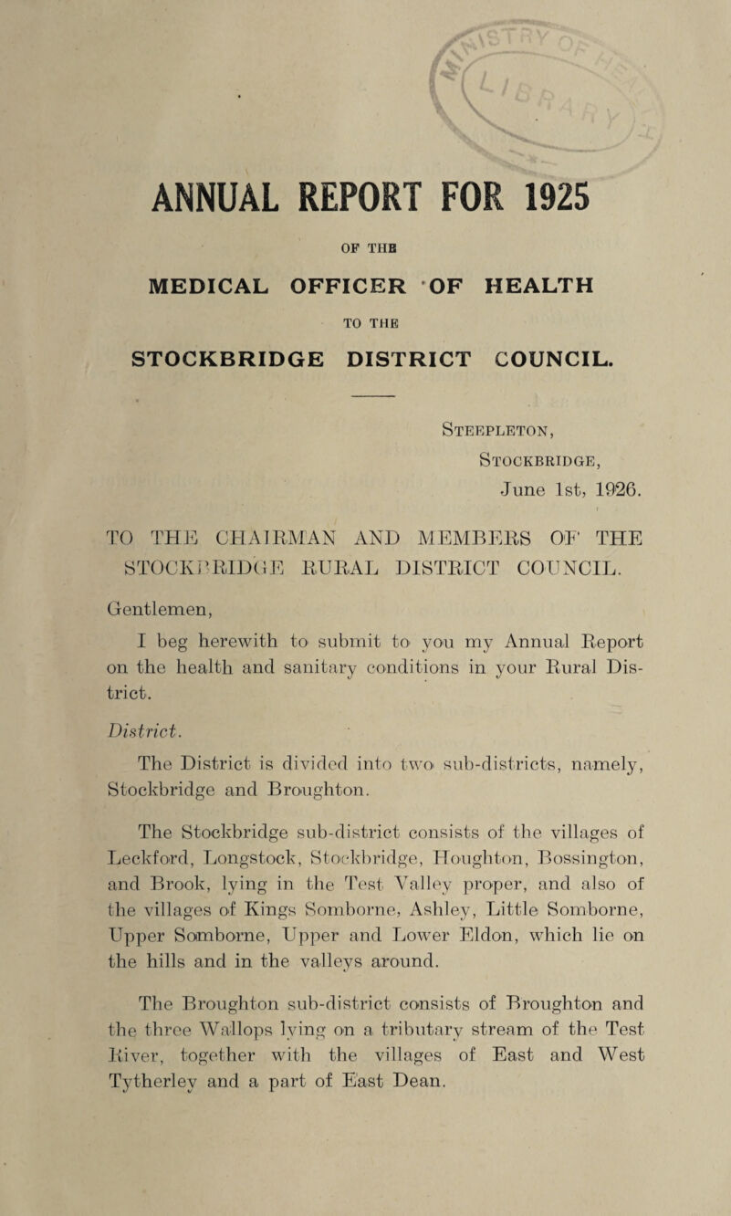 ANNUAL REPORT FOR 1925 OP THE MEDICAL OFFICER OF HEALTH TO THE STOCKBRIDGE DISTRICT COUNCIL. Steepleton, Stockbridge, June 1st, 1926. TO THE CHAIRMAN AND MEMBERS OF THE STOCKBRIDGE RURAL DISTRICT COUNCIL. Gentlemen, I beg herewith to submit to> you my Annual Report on the health and sanitary conditions in your Rural Dis¬ trict. District. The District is divided into two sub-districts, namely, Stockbridge and Broughton. The Stockbridge sub-district consists of the villages of Leckford, Longstock, Stockbridge, Houghton, Bossington, and Brook, lying in the Test Valley proper, and also of the villages of Kings Somborne, Ashley, Little Somborne, Upper Somborne, Upper and Lower Eldon, which lie on the hills and in the valleys around. The Broughton sub-district consists of Broughton and the three Wallops lying on a tributary stream of the Test River, together with the villages of East and West Tytherley and a part of East Dean.
