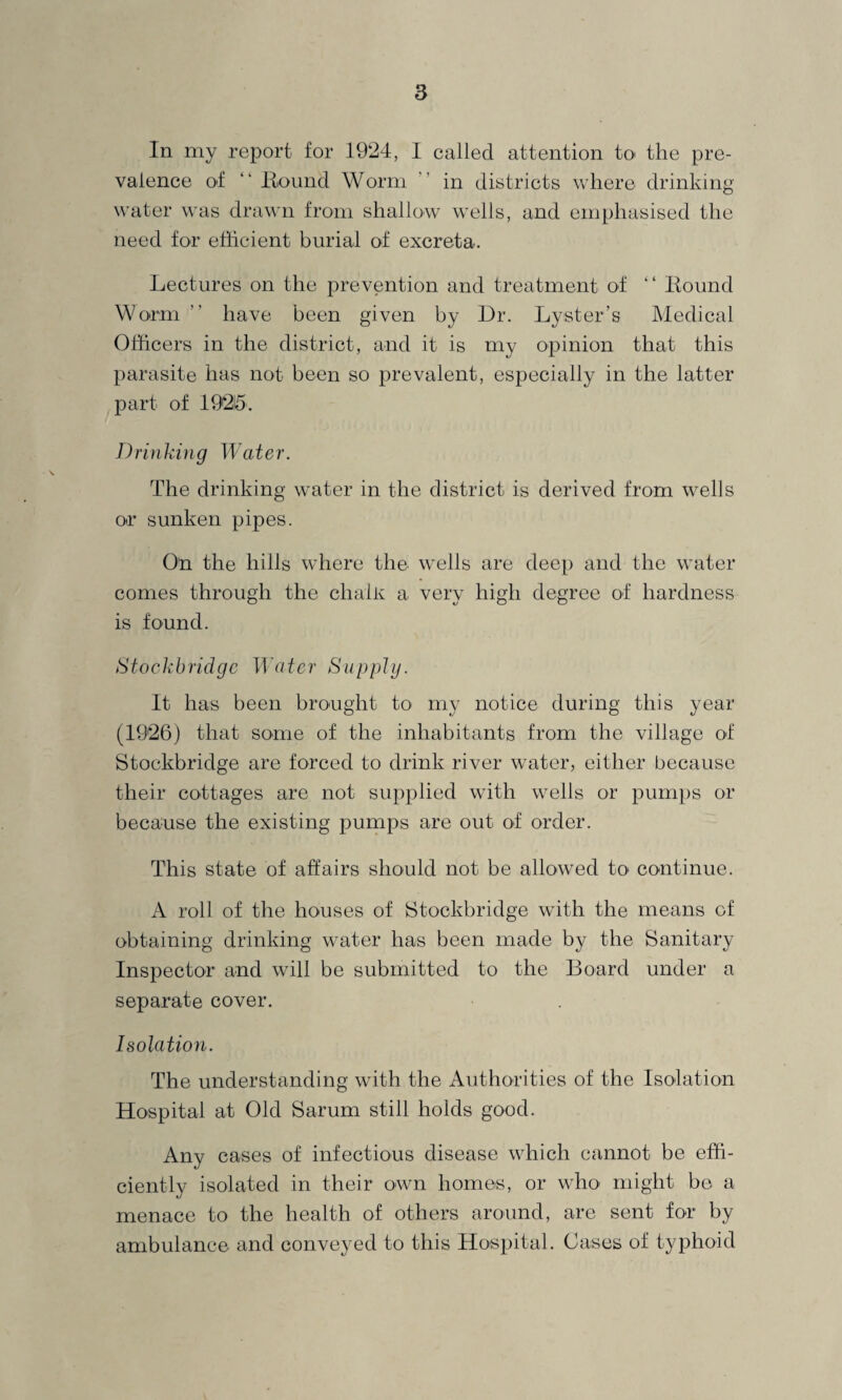 In my report for 1924, I called attention to the pre¬ valence of “ Bound Worm in districts where drinking water was drawn from shallow wells, and emphasised the need for efficient burial of excreta. Lectures on the prevention and treatment of “ Bound Worm ” have been given by Dr. Lyster’s Medical Officers in the district, and it is my opinion that this parasite has not been so prevalent, especially in the latter part of 19215. Drinking Water. The drinking water in the district is derived from wells or sunken pipes. On the hills where the wells are deep and the water comes through the clialK a very high degree of hardness is found. Stockbridge Water Supply. It has been brought to my notice during this year (1926) that some of the inhabitants from the village of Stockbridge are forced to drink river water, either because their cottages are not supplied with wells or pumps or because the existing pumps are out of order. This state of affairs should not be allowed to continue. A roll of the houses of Stockbridge with the means of obtaining drinking water has been made by the Sanitary Inspector and will be submitted to the Board under a separate cover. Isolation. The understanding with the Authorities of the Isolation Hospital at Old Sarum still holds good. Any cases of infectious disease which cannot be effi¬ ciently isolated in their own homes, or who might be a menace to the health of others around, are sent for by ambulance and conveyed to this Hospital. Cases of typhoid