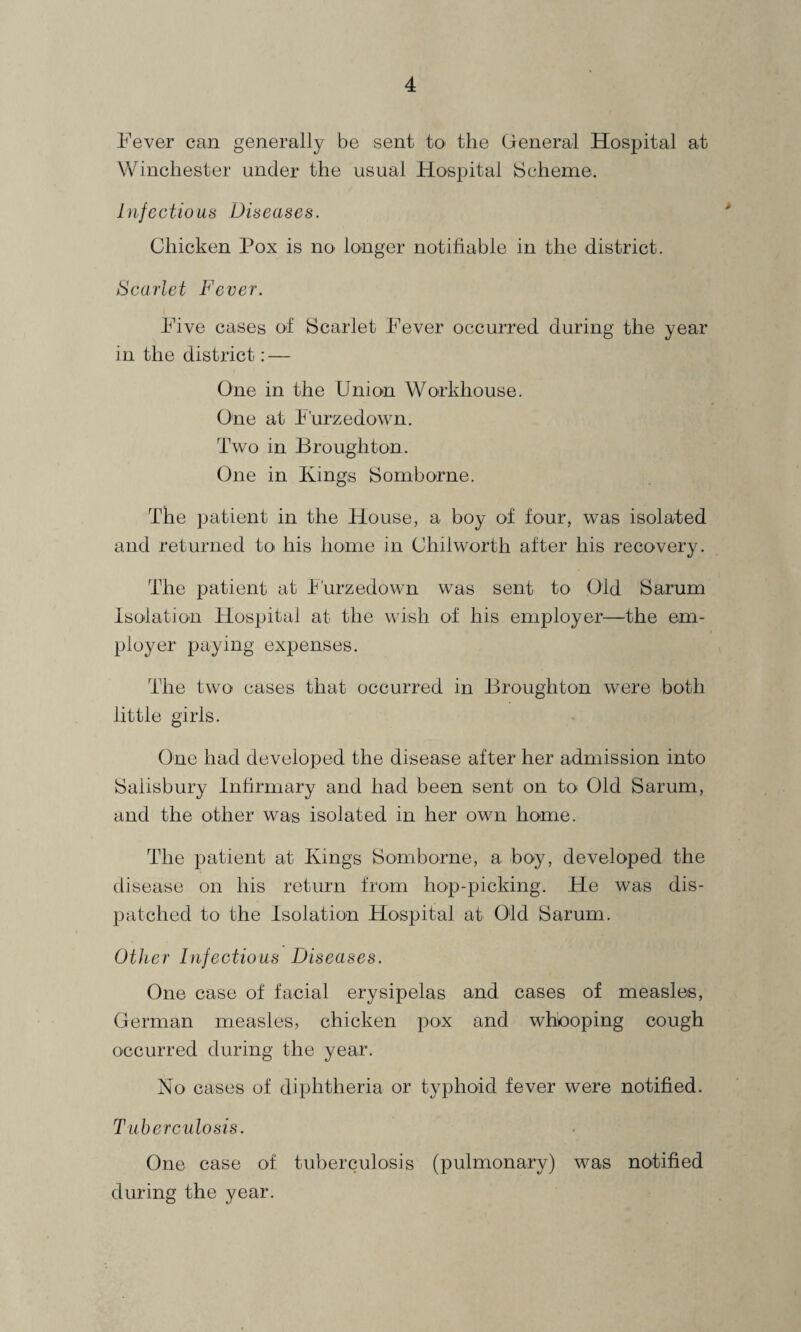 Fever can generally be sent to the General Hospital at Winchester under the usual Hospital Scheme. Infectious Diseases. Chicken Pox is no longer notifiable in the district. Scarlet Fever. Five cases of Scarlet Fever occurred during the year in the district: — One in the Union Workhouse. One at Furzedown. Two in Broughton. One in Kings Somhorne. The patient in the House, a boy of four, was isolated and returned to his home in Chiiworth after his recovery. The patient at Furzedown was sent to Old Sarum Isolation Hospital at the wish of his employer—the em¬ ployer paying expenses. The two cases that occurred in Broughton were both little girls. One had developed the disease after her admission into Salisbury Infirmary and had been sent on to Old Sarum, and the other was isolated in her own home. The patient at Kings Som borne, a boy, developed the disease on his return from hop-picking. He was dis¬ patched to the Isolation Hospital at Old Sarum. Other Infectious Diseases. One case of facial erysipelas and cases of measles, German measles, chicken pox and whboping cough occurred during the year. No cases of diphtheria or typhoid fever were notified. Tuberculosis. One case of tuberculosis (pulmonary) was notified during the year.