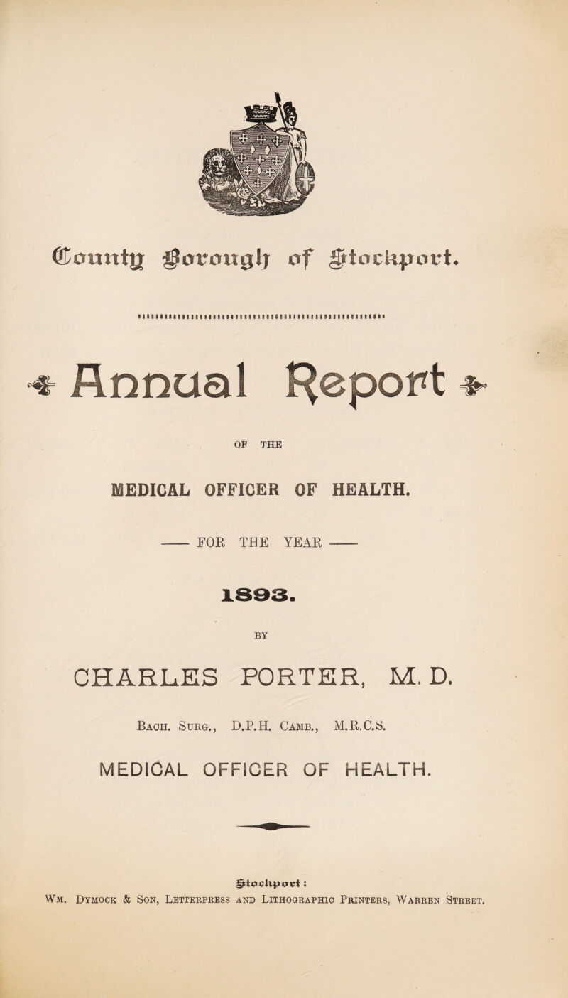 (Lountir ^orowglj of Stockport. 11 I ! i 11111 i I I t « I I 8 I I i I I I t I « 9) a I! S 5 9 S i I II I 0 S 3 8 I 8 I i B B I I 1 9 9 • •* Annual Report OF THE MEDICAL OFFICER OF HEALTH. - FOR THE YEAR - BY CHARLES PORTER, M. D. Each. Surg., D.P.H. Camb., M.R.C.S. MEDICAL OFFICER OF HEALTH. *frt0cHvovt: Wm. Dymock & Son, Letterpress and Lithographic Printers, Warren Street.