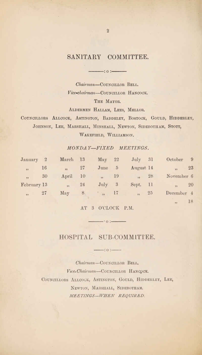 2 SANITARY COMMITTEE. -: o :——— Chairman—Councillor Bell. Vice-chairman—Councillor Hancock. The Mayor. Aldermen Hallam, Lees, Mellor. Councillors Allcock, Astington, Baddeley, Bostock, Gould, Hidderley, Johnson, Lee, Marshall, Minshall, Newton, Sidebotham, Stott, Wakefield, Williamson. MONDA Y—FIXED MEETINGS. Januarj7 2 March 13 May 22 July 31 October 9 „ 16 27 June 5 August 14 „ 23 » 30 April 10 19 5> 28 November 6 February 13 24 July 3 Sept. 11 „ 20 „ 27 May 8 17 25 December 4 18 AT 3 O’CLOCK P.M. -• o :-— HOSPITAL SUB-COMMITTEE. -: o :- Chairman—Councillor Bell. Vice- Chairman—Coun cillor Hancpck. Councillors Allcock, Astington, Gould, Hidderley, Lee, Newton, Marshall, Sidebotham. MEETINGS— WHEN REQUIRED.