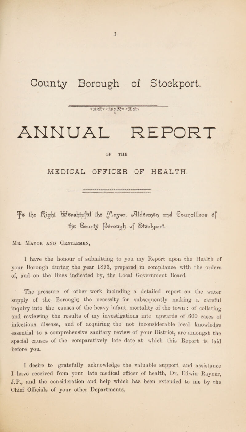 County Borough of Stockport. ANNUAL REPORT OF THE MEDICAL OFFICER OF HEALTH. Mr, Mayor and Gentlemen, I have the honour of submitting to you my Report upon the Health of your Borough during the year 1893, prepared in compliance with the orders of, and on the lines indicated by, the Local Government Board. The pressure of other work including a detailed report on the water supply of the Borough; the necessity for subsequently making a careful inquiry into the causes of the heavy infant mortality of the town : of collating and reviewing the results of my investigations into upwards of 600 cases of infectious disease, and of acquiring the not inconsiderable local knowledge essential to a comprehensive sanitary review of your District, are amongst the special causes of the comparatively late date at which this Report is laid before you. I desire to gratefully acknowledge the valuable support and assistance I have received from your late medical officer of health, Dr. Edwin Rayner, J.P., and the consideration and help which has been extended to me by the Chief Officials of your other Departments.