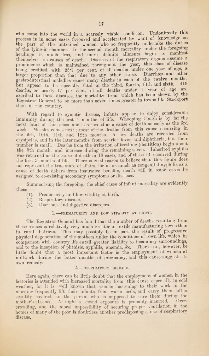 who come into the world in a scarcely viable condition. Undoubtedly this process is in some cases favoured and accelerated by want of knowledge on the part of the untrained women who so frequently undertake the duties of the lying-in chamber. In the second month mortality under the foregoing headings is much less, and more definite ailments begin to manifest themselves as causes of death. Diseases of the respiratory, organs assume a prominence which is maintained throughout the year, this class of disease being credited with 25*1 per cent, of all deaths under one year of age, a larger proportion than that due to any other cause. Diarrhoea and other gastro-intestinal maladies cause many deaths in each of the twelve months, but appear to be specially fatal in the third, fourth, fifth and sixth. 419 deaths, or nearly 17 per cent, of all deaths under 1 year of age are ascribed to these diseases, the mortality from which has been shown by the Registrar General to be more than seven times greater in towns like Stockport than in the country. With regard to zymotic disease, infants appear to enjoy, considerable immunity during the first 4 months of life. Whooping Cough is by far the most fatal of this class and is returned as a cause of death as early as the 3rd week. Measles comes next; most of the deaths from this cause occurring in the 9th, 10th, 11th and 12th months. A few deaths are recorded from erysipelas, and in the later months from scarlet fever and diphtheria, but their number is small. Deaths from the irritation of teething (dentition) begin about the nth month, and increase during the remaining seven. Inherited syphilis was returned as the cause of death in 18 cases, and of these 14 occurred during the first 3 months of life. There is good reason to believe that this figure does not represent the true state of affairs, for in as much as congenital syphilis as a cause of death debars from insurance benefits, death will in some cases be assigned to co-existing secondary symptoms or diseases. Summarizing the foregoing, the chief cases of infant mortality are evidently these :— (1) . Prematurity and low vitality at birth. (2) . 'Respiratory disease. (3) . Diarrhoea and digestive disorders. 1.-PREMATURITY AND LOW VITALITY AT BIRTH. The Registrar General has found that the number of deaths resulting from these causes is relatively very much greater in textile manufacturing towns than in rural districts. This may possibly be in part the result of progressive physical degeneration of the mothers under the conditions of town life, which in comparison with country life entail greater liability to insanitary surroundings, and to the inception of phthisis, syphilis, anaemia, &c. There can, however, be little doubt that a most important factor is the employment of women at millwork during the latter months of pregnancy, and this cause suggests its own remedy. 2.-RESPIRATORY DISEASE. Here again, there can be little doubt that the employment of women in the factories is attended with increased mortality from this cause especially in cold weather, for it is well known that women hastening to their work in the morning frequently lift their infants from warm beds, and carry them, often scantily covered, to the person who is supposed to care them during the mother’s absence. At night a second exposure is probably incurred. Over¬ crowding, and the moral impossibility of securing proper ventilation in the homes of many of the poor is doubtless another predisposing cause of respiratory disease.
