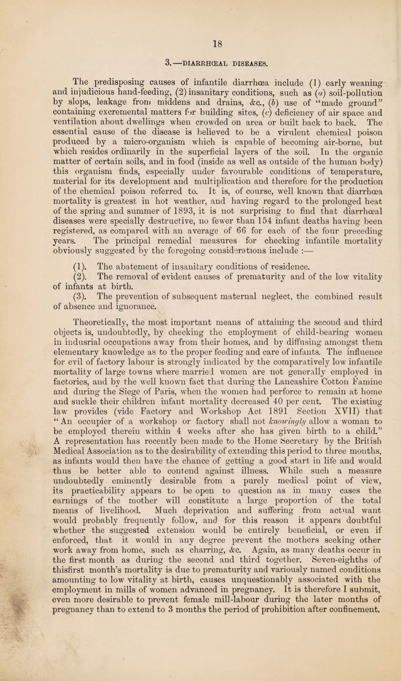 3.-DIARRHCEAL DISEASES. The predisposing causes of infantile diarrhoea include (1) early weaning and injudicious hand-feeding, (2) insanitary conditions, such as (a) soil-pollution by slops, leakage from middens and drains, Ac., (b) use of “made ground” containing excremental matters for building sites, (c) deficiency of air space and ventilation about dwellings when crowded on area or built back to back. The essential cause of the disease is believed to be a virulent chemical poison produced by a micro-organism which is capable of becoming air-borne, but which resides ordinarily in the superficial layers of the soil. In the organic matter of certain soils, and in food (inside as well as outside of the human body) this organism finds, especially under favourable conditions of temperature, material for its development and multiplication and therefore for the production of the chemical poison referred to. It is, of course, well known that diarrhoea mortality is greatest in hot weather, and having regard to the prolonged heat of the spring and summer of 1893, it is not surprising to find that diarrhoeal diseases were specially destructive, no fewer than 154 infant deaths having been registered, as compared with an average of 66 for each of the four preceding years. The principal remedial measures for checking infantile mortality obviously suggested by the foregoing considerations include :— (1) . The abatement of insanitary conditions of residence. (2) . The removal of evident causes of prematurity and of the low vitality of infants at birth. (3) . The prevention of subsequent maternal neglect, the combined result of absence and ignorance. Theoretically, the most important means of attaining the second and third objects is, undoubtedly, by checking the employment of child-bearing women in indusrial occupations away from their homes, and by diffusing amongst them elementary knowledge as to the proper feeding and care of infants. The influence for evil of factory labour is strongly indicated by the comparatively low infantile mortality of large towns where married women are not generally employed in factories, and by the well known fact that during the Lancashire Cotton Famine and during the Siege of Paris, when the women had perforce to remain at home and suckle their children infant mortality decreased 40 per cent. The existing law provides (vide Factory and Workshop Act 1891 Section XVII) that “An occupier of a workshop or factory shall not knowingly allow a woman to be employed therein within 4 weeks after she has given birth to a child.” A representation has recently been made to the Home Secretary by the British Medical Association as to the desirability of extending this period to three months, as infants would then have the chance of getting a good start in life and would thus be better able to contend against illness. While such a measure undoubtedly eminently desirable from a purely medical point of view, its practicability appears to be open to question as in many cases the earnings of the mother will constitute a large proportion of the total means of livelihood. Much deprivation and suffering from actual want would probably frequently follow, and for this reason it appears doubtful whether the suggested extension would be entirely beneficial, or even if enforced, that it would in any degree prevent the mothers seeking other work away from home, such as charring, &c. Again, as man}^ deaths occur in the first month as during the second and third together. Seven-eighths of thisfirst month’s mortality is due to prematurity and variously named conditions amounting to low vitality at birth, causes unquestionably associated with the employment in mills of women advanced in pregnancy. It is therefore I submit, even more desirable to prevent female mill-labour during the later months of pregnancy than to extend to 3 months the period of prohibition after confinement.