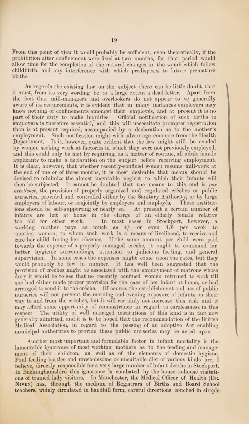 From this point of view it would probably be sufficient, even theoretically, if the prohibition after confinement were fixed at two months, for that period would allow time for the completion of the natural changes in the womb which follow childbirth, and any interference with which predisposes to future premature births. As regards the existing law on the subject there can be little doubt that it must, from its very wording be to a large extent a dead-letter. Apart from the fact that mill-managers and overlookers do not appear to be generally aware of its requirements, it is evident that in many instances employers may know nothing of confinements amongst their employes, and at present it is no part of their duty to make inquiries Official notification of such births to employers is therefore essential, and this will necessitate prompter registration than is at present required, accompanied by a declaration as to the mother’s employment. Such notification might with advantage emanate from the Health Department. It it, however, quite evident that the law might still be evaded by women seeking work at factories in which they were not pre viously employed, and this could only be met by requiring, as a matter of routine, all adult female applicants to make a declaration on the subject before receiving employment. It is clear, however, that whether recently-confined women resume mill-work at the end of one or of three months, it is most desirable that means should be devised to minimize the almost inevitable neglect to which their infants will then be subjected. It cannot be doubted that the means to this end is, par excellence, the provision of properly organized and regulated creches or public nurseries, provided and controlled either by the Sanitary Authority, or by large employers of labour, or conjointly by employers and employes. These institut¬ ions should be self-supporting or nearly so. At present a certain number of infants are left at home in the charge of an elderly female relative too old for other work. In most cases in Stockport, however, a working mother pays as much as 4/- or even 4/6 per week to another woman, to whom such work is a means of livelihood, to receive and care her child during her absence. If the same amount per child were paid towards the expense of a properly managed creche, it ought to command far better hygienic surroundings, attention to judicious feeling, and general supervision. In some cases the expenses might come upon the rates, but they would probably be few in number. It has well been suggested that the provision of creches might be associated with the employment of matrons whose duty it would be to see that no recently confined women returned to work till she had either made proper provision for the case of her infant at home, or had arranged to send it to the creche. Of course, the establishment and use of public nurseries will not prevent the morning and evening exposure of infants on their way to and from the creches, but it will certainly not increase this risk and it may afford some opportunity of remonstrance in regard to carelessness in this respect The utility of well managed institutions of this kind is in fact now generally admitted, and it is to be hoped that the recommendation of the British Medical Association, in regard to the passing of an adoptive Act enabling municipal authorities to provide these public nurseries may be acted upon. Another most important and formidable factor in infant mortality is the lamentable ignorance of most working mothers as to the feeding and manage¬ ment of their children, as well as of the elements of domestic hygiene. Foul feeding-bottles and unwholesome or unsuitable diet of various kinds are, I believe, directly responsible for a very large number of infant deaths in Stockport. In Buckinghamshire this ignorance is combated by the house-to-house visitati¬ ons of trained lady visitors. In Manchester, the Medical Officer of Health (Dr. Niven) has, through the medium of Registrars of Births and Board School teachers, widely circulated in handbill form, careful directions couched in simple