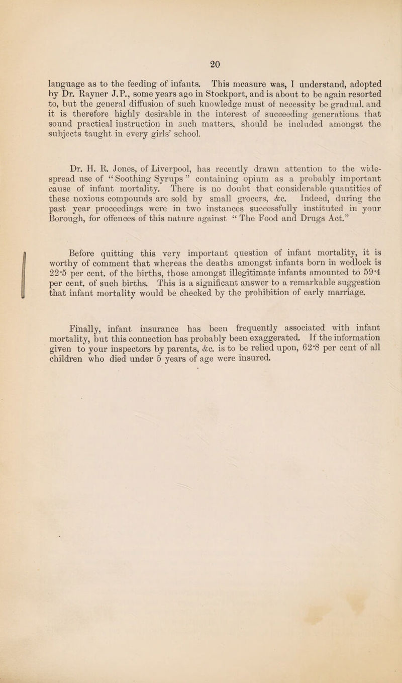 language as to the feeding of infants. This measure was, I understand, adopted by Dr. Rayner J.P., some years ago in Stockport, and is about to be again resorted to, but the general diffusion of such knowledge must of necessity be gradual, and it is therefore highly desirable in the interest of succeeding generations that sound practical instruction in such matters, should be included amongst the subjects taught in every girls’ school. Dr. H. R. Jones, of Liverpool, has recently drawn attention to the wide¬ spread use of “ Soothing Syrups ” containing opium as a probably important cause of infant mortality. There is no doubt that considerable quantities of these noxious compounds are sold by small grocers, &c. Indeed, during the past year proceedings were in two instances successfully instituted in your Borough, for offences of this nature against “ The Food and Drugs Act.” Before quitting this very important question of infant mortality, it is worthy of comment that whereas the deaths amongst infants born in wedlock is 22*5 per cent, of the births, those amongst illegitimate infants amounted to 59*4 per cent, of such births. This is a significant answer to a remarkable suggestion that infant mortality would be checked by the prohibition of early marriage. Finally, infant insurance has been frequently associated with infant mortality, but this connection has probably been exaggerated. If the information given to your inspectors by parents, &c. is to be relied upon, 62*8 per cent of all children who died under 5 years of age were insured.