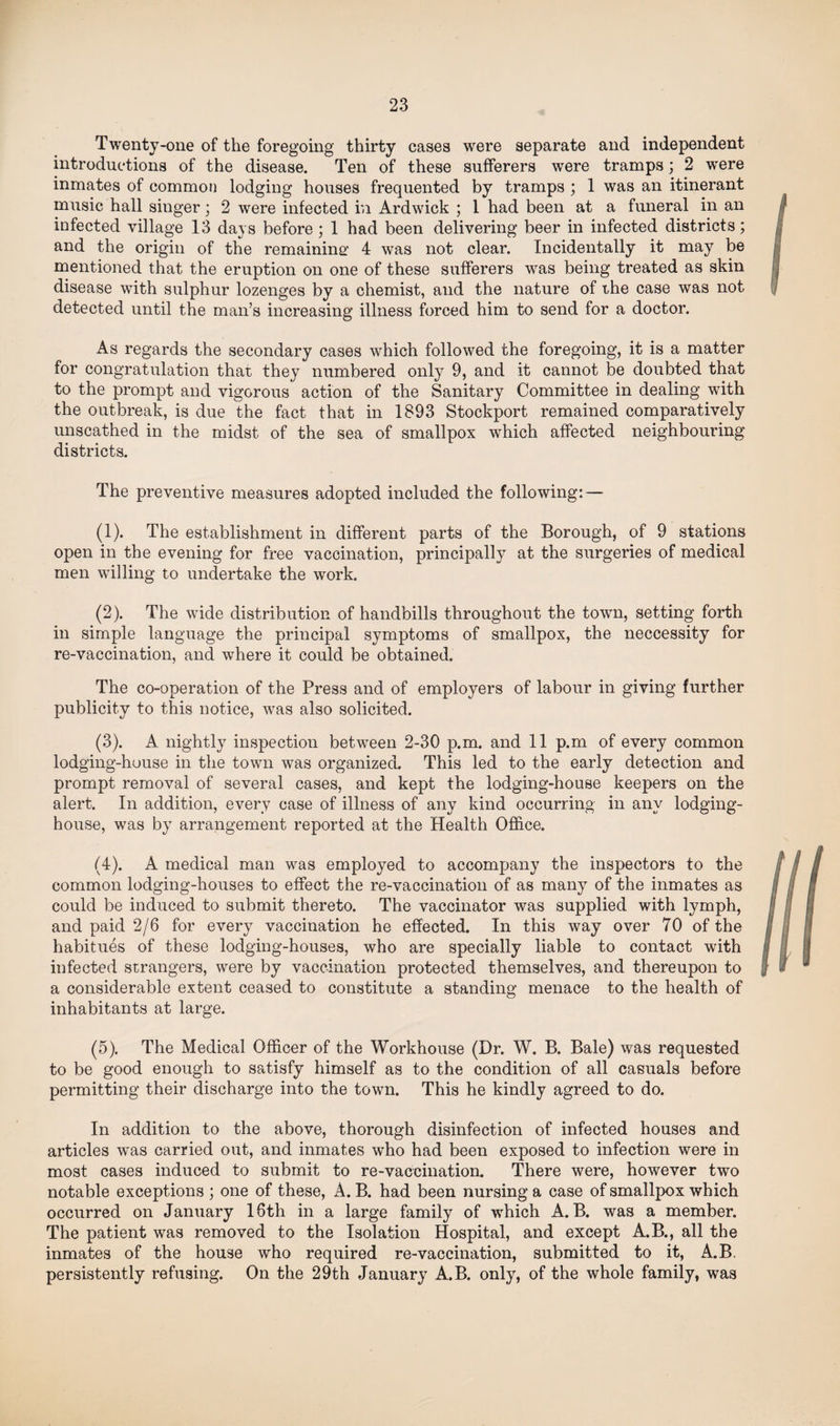 Twenty-one of the foregoing thirty cases were separate and independent introductions of the disease. Ten of these sufferers were tramps; 2 were inmates of common lodging houses frequented by tramps ; 1 was an itinerant music hall singer; 2 were infected in Ardwick ; 1 had been at a funeral in an infected village 13 days before ; 1 had been delivering beer in infected districts; and the origin of the remaining1 4 was not clear. Incidentally it may be mentioned that the eruption on one of these sufferers was being treated as skin disease with sulphur lozenges by a chemist, and the nature of the case was not detected until the man’s increasing illness forced him to send for a doctor. As regards the secondary cases which followed the foregoing, it is a matter for congratulation that they numbered only 9, and it cannot be doubted that to the prompt and vigorous action of the Sanitary Committee in dealing with the outbreak, is due the fact that in 1893 Stockport remained comparatively unscathed in the midst of the sea of smallpox which affected neighbouring districts. The preventive measures adopted included the following: — (1) . The establishment in different parts of the Borough, of 9 stations open in the evening for free vaccination, principally at the surgeries of medical men willing to undertake the work. (2) . The wide distribution of handbills throughout the town, setting forth in simple language the principal symptoms of smallpox, the neccessity for re-vaccination, and where it could be obtained. The co-operation of the Press and of employers of labour in giving further publicity to this notice, was also solicited. (3) . A nightly inspection between 2-30 p.m. and 11 p.m of every common lodging-house in the town was organized. This led to the early detection and prompt removal of several cases, and kept the lodging-house keepers on the alert. In addition, every case of illness of any kind occurring in any lodging- house, was by arrangement reported at the Health Office. (4) . A medical man was employed to accompany the inspectors to the common lodging-houses to effect the re-vaccination of as many of the inmates as could be induced to submit thereto. The vaccinator was supplied with lymph, and paid 2/6 for every vaccination he effected. In this way over 70 of the habitues of these lodging-houses, who are specially liable to contact with infected strangers, were by vaccination protected themselves, and thereupon to a considerable extent ceased to constitute a standing menace to the health of inhabitants at large. (5) . The Medical Officer of the Workhouse (Dr. W. B. Bale) was requested to be good enough to satisfy himself as to the condition of all casuals before permitting their discharge into the town. This he kindly agreed to do. In addition to the above, thorough disinfection of infected houses and articles was carried out, and inmates who had been exposed to infection were in most cases induced to submit to re-vaccination. There were, however two notable exceptions ; one of these, A. B. had been nursing a case of smallpox which occurred on January 16th in a large family of which A. B. was a member. The patient was removed to the Isolation Hospital, and except A.B., all the inmates of the house who required re-vaccination, submitted to it, A.B. persistently refusing. On the 29th January A.B. only, of the whole family, was