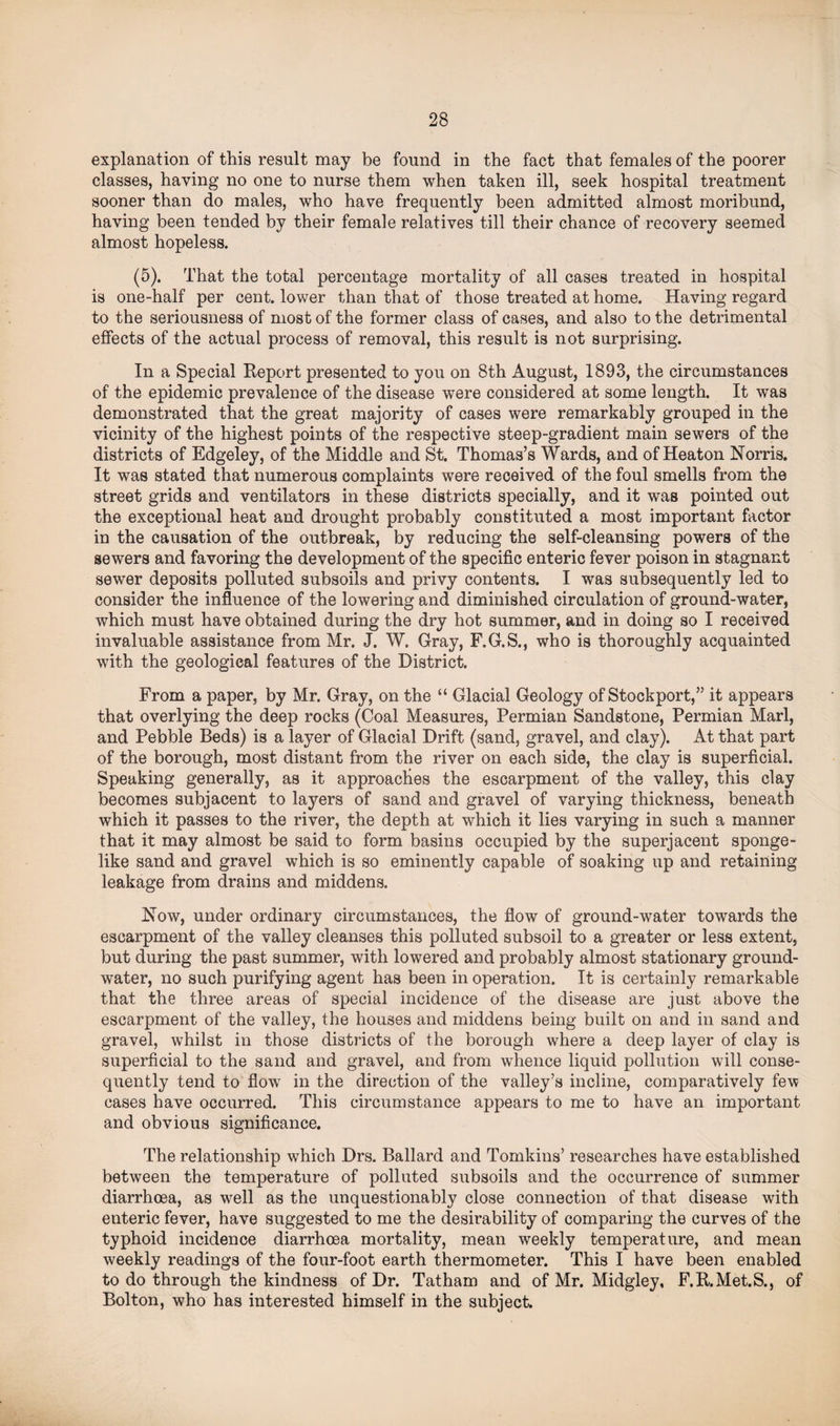 explanation of this result may be found in the fact that females of the poorer classes, having no one to nurse them when taken ill, seek hospital treatment sooner than do males, who have frequently been admitted almost moribund, having been tended by their female relatives till their chance of recovery seemed almost hopeless. (5). That the total percentage mortality of all cases treated in hospital is one-half per cent, lower than that of those treated at home. Having regard to the seriousness of most of the former class of cases, and also to the detrimental effects of the actual process of removal, this result is not surprising. In a Special Report presented to you on 8th August, 1893, the circumstances of the epidemic prevalence of the disease were considered at some length. It was demonstrated that the great majority of cases were remarkably grouped in the vicinity of the highest points of the respective steep-gradient main sewers of the districts of Edgeley, of the Middle and St. Thomas’s Wards, and of Heaton Norris. It was stated that numerous complaints were received of the foul smells from the street grids and ventilators in these districts specially, and it was pointed out the exceptional heat and drought probably constituted a most important factor in the causation of the outbreak, by reducing the self-cleansing powers of the sewers and favoring the development of the specific enteric fever poison in stagnant sewer deposits polluted subsoils and privy contents. I was subsequently led to consider the influence of the lowering and diminished circulation of ground-water, which must have obtained during the dry hot summer, and in doing so I received invaluable assistance from Mr. J. W. Gray, F.G.S., who is thoroughly acquainted with the geological features of the District. From a paper, by Mr. Gray, on the “ Glacial Geology of Stockport,” it appears that overlying the deep rocks (Coal Measures, Permian Sandstone, Permian Marl, and Pebble Beds) is a layer of Glacial Drift (sand, gravel, and clay). At that part of the borough, most distant from the river on each side, the clay is superficial. Speaking generally, as it approaches the escarpment of the valley, this clay becomes subjacent to layers of sand and gravel of varying thickness, beneath which it passes to the river, the depth at which it lies varying in such a manner that it may almost be said to form basins occupied by the superjacent sponge- like sand and gravel which is so eminently capable of soaking up and retaining leakage from drains and middens. Now, under ordinary circumstances, the flow of ground-water towards the escarpment of the valley cleanses this polluted subsoil to a greater or less extent, but during the past summer, with lowered and probably almost stationary ground- water, no such purifying agent has been in operation. It is certainly remarkable that the three areas of special incidence of the disease are just above the escarpment of the valley, the houses and middens being built on and in sand and gravel, whilst in those districts of the borough where a deep layer of clay is superficial to the sand and gravel, and from whence liquid pollution will conse¬ quently tend to flow in the direction of the valley’s incline, comparatively few cases have occurred. This circumstance appears to me to have an important and obvious significance. The relationship which Drs. Ballard and Tomkins’ researches have established between the temperature of polluted subsoils and the occurrence of summer diarrhoea, as well as the unquestionably close connection of that disease with enteric fever, have suggested to me the desirability of comparing the curves of the typhoid incidence diarrhoea mortality, mean weekly temperature, and mean weekly readings of the four-foot earth thermometer. This I have been enabled to do through the kindness of Dr. Tatham and of Mr. Midgley, F.R.Met.S., of Bolton, who has interested himself in the subject.