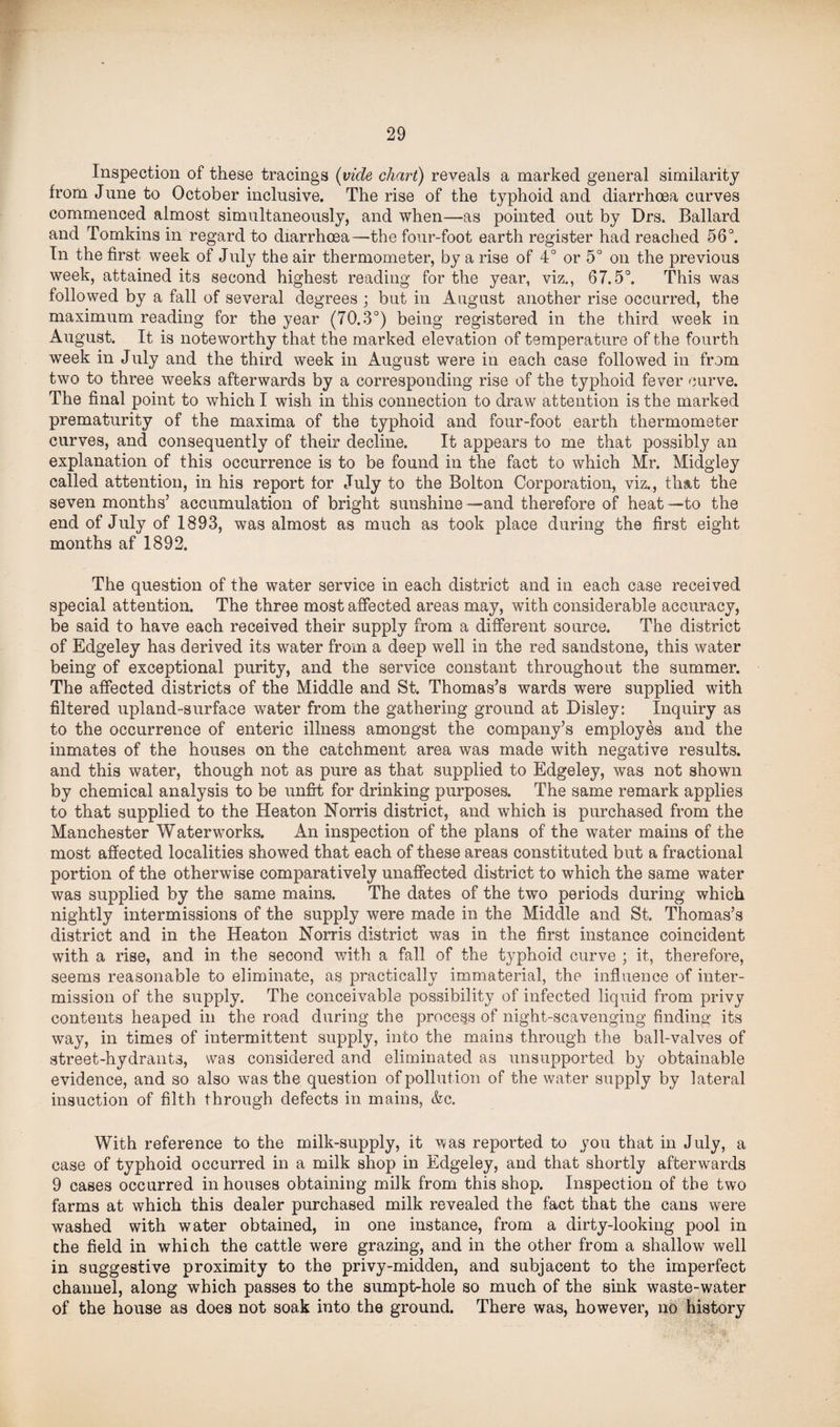 Inspection of these tracings (vide chart) reveals a marked general similarity from June to October inclusive. The rise of the typhoid and diarrhoea curves commenced almost simultaneously, and when—as pointed out by Drs. Ballard and Tomkins in regard to diarrhoea—the four-foot earth register had reached 56°. In the first week of July the air thermometer, by a rise of 4° or 5° on the previous week, attained its second highest reading for the year, viz., 67.5°. This was followed by a fall of several degrees ; but in August another rise occurred, the maximum reading for the year (70.3°) being registered in the third week in August. It is noteworthy that the marked elevation of temperature of the fourth week in July and the third week in August were in each case followed in from two to three weeks afterwards by a corresponding rise of the typhoid fever curve. The final point to which I wish in this connection to draw attention is the marked prematurity of the maxima of the typhoid and four-foot earth thermometer curves, and consequently of their decline. It appears to me that possibly an explanation of this occurrence is to be found in the fact to which Mr. Midgley called attention, in his report for July to the Bolton Corporation, viz., that the seven months’ accumulation of bright sunshine—and therefore of heat—to the end of July of 1893, was almost as much as took place during the first eight months af 1892. The question of the water service in each district and in each case received special attention. The three most affected areas may, with considerable accuracy, be said to have each received their supply from a different source. The district of Edgeley has derived its water from a deep well in the red sandstone, this water being of exceptional purity, and the service constant throughout the summer. The affected districts of the Middle and St. Thomas’s wards were supplied with filtered upland-surface water from the gathering ground at Disley: Inquiry as to the occurrence of enteric illness amongst the company’s employes and the inmates of the houses on the catchment area was made with negative results, and this water, though not as pure as that supplied to Edgeley, was not shown by chemical analysis to be unfit for drinking purposes. The same remark applies to that supplied to the Heaton Norris district, and which is purchased from the Manchester Waterworks. An inspection of the plans of the water mains of the most affected localities showed that each of these areas constituted but a fractional portion of the otherwise comparatively unaffected district to which the same water was supplied by the same mains. The dates of the two periods during which nightly intermissions of the supply were made in the Middle and St. Thomas’s district and in the Heaton Norris district was in the first instance coincident with a rise, and in the second with a fall of the typhoid curve ; it, therefore, seems reasonable to eliminate, as practically immaterial, the influence of inter¬ mission of the supply. The conceivable possibility of infected liquid from privy contents heaped in the road during the process of night-scavenging finding its way, in times of intermittent supply, into the mains through the ball-valves of street-hydrants, was considered and eliminated as unsupported by obtainable evidence, and so also was the question of pollution of the water supply by lateral insuction of filth through defects in mains, &c. With reference to the milk-supply, it was reported to you that in July, a case of typhoid occurred in a milk shop in Edgeley, and that shortly afterwards 9 cases occurred in houses obtaining milk from this shop. Inspection of the two farms at which this dealer purchased milk revealed the fact that the cans were washed with water obtained, in one instance, from a dirty-looking pool in the field in which the cattle were grazing, and in the other from a shallow well in suggestive proximity to the privy-midden, and subjacent to the imperfect channel, along which passes to the sumpt-hole so much of the sink waste-water of the house as does not soak into the ground. There was, however, no history