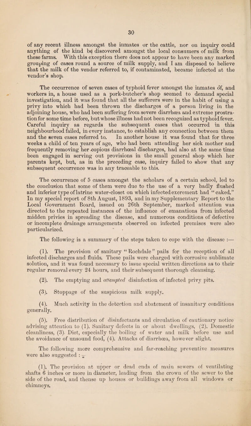 of any recent illness amongst the inmates or the cattle, nor on inquiry could anything of the kind bd discovered amongst the local consumers of milk from these farms. With this exception there does not appear to have been any marked grouping of cases round a source of milk supply, and I am disposed to believe that the milk of the vendor referred to, if contaminated, became infected at the vendor’s shop. The occurrence of seven cases of typhoid fever amongst the inmates of, and workers in, a house used as a pork-butcher’s shop seemed to demand special investigation, and it was found that all the sufferers were in the habit of using a privy into which had been thrown the discharges of a person living in the adjoining house, who had been suffering from severe diarrhoea and extreme prostra¬ tion for some time before, but whose illness had not been recognized as typhoid fever. Careful inquiry as regards the subsequent cases that occurred in this neighbourhood failed, in every instance, to establish any connection between them and the seven cases referred to. In another house it was found that for three weeks a child of ten years of age, who had been attending her sick mother and frequently removing her .copious diarrhoeal discharges, had also at the same time been engaged in serving out provisions in the small general shop which her parents kept, but, as in the preceding case, inquiry failed to show that any subsequent occurrence was in any traceable to this. The occurrence of 5 cases amongst the scholars of a certain school, led to the conclusion that some of them were due to the use of a very badly flushed and inferior type of latrine water-closet on which infected excrement had “caked.” In my special report of 8th August, 1893, and in my Supplementary Report to the Local Government Board, issued on 26th September, marked attention was directed to the repeated instances of the influence of emanations from infected midden privies in spreading the disease, and numerous conditions of defective or incomplete drainage arrangements observed on infected premises were also particularized. The following is a summary of the steps taken to cope with the disease :— (1) . The provision of sanitary “ Rochdale ” pails for the reception of all infected discharges and fluids. These pails were charged with corrosive sublimate solution, and it was found necessary to issue special written directions as to their regular removal every 24 hours, and their subsequent thorough cleansing. (2) . The emptying and attempted disinfection of infected privy pits. (3) . Stoppage of the suspicious milk supply. (4) . Much activity in the detection and abatement of insanitary conditions generally. (5) . Free distribution of disinfectants and circulation of cautionary notice advising attention to (1). Sanitary defects in or about dwellings, (2). Domestic cleanliness, (3). Diet, especially the boiling of water and milk before use and the avoidance of unsound food, (4). Attacks of diarrhoea, however slight. The following more comprehensive and far-reaching preventive measures were also suggested : — (1). The provision at upper or dead ends of main sewers of ventilating shafts 6 inches or more in diameter, leading from the crown of the sewer to the side of the road, and thense up houses or buildings away from all windows or chimneys.