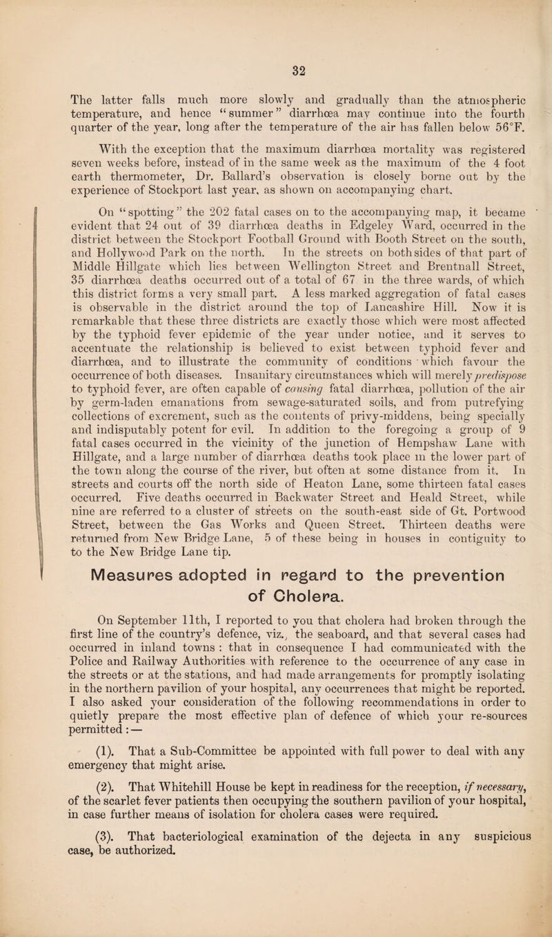 The latter falls much more slowly and gradually than the atmospheric temperature, and hence “ summer ” diarrhoea may continue into the fourth quarter of the year, long after the temperature of the air has fallen below 56°F. With the exception that the maximum diarrhoea mortality was registered seven weeks before, instead of in the same week as the maximum of the 4 foot earth thermometer, Dr. Ballard’s observation is closely borne out by the experience of Stockport last year, as shown on accompanying chart. On “ spotting ” the 202 fatal cases on to the accompanying map, it became evident that 24 out of 39 diarrhoea deaths in Edgeley Ward, occurred in the district between the Stockport Football Ground with Booth Street on the south, and Hollywood Park on the north. In the streets on both sides of that part of Middle Hillgate which lies between Wellington Street and Brentnall Street, 35 diarrhoea deaths occurred out of a total of 67 in the three wards, of which this district forms a very small part. A less marked aggregation of fatal cases is observable in the district around the top of Lancashire Hill. Now it is remarkable that these three districts are exactly those which were most affected by the typhoid fever epidemic of the year under notice, and it serves to accentuate the relationship is believed to exist between typhoid fever and diarrhoea, and to illustrate the community of conditions • which favour the occurrence of both diseases. Insanitary circumstances which will merely predispose to typhoid fever, are often capable of causing fatal diarrhoea, pollution of the air by germ-laden emanations from sewage-saturated soils, and from putrefying collections of excrement, such as the contents of privy-middens, being specially and indisputably potent for evil. In addition to the foregoing a group of 9 fatal cases occurred in the vicinity of the junction of Hempshaw Lane with Hillgate, and a large number of diarrhoea deaths took place m the lower part of the town along the course of the river, but often at some distance from it. In streets and courts off the north side of Heaton Lane, some thirteen fatal cases occurred. Five deaths occurred in Backwater Street and Heald Street, while nine are referred to a cluster of streets on the south-east side of Gt. Portwood Street, between the Gas Works and Queen Street. Thirteen deaths were returned from Newr Bridge Lane, 5 of these being in houses in contiguity to to the New Bridge Lane tip. Measures adopted in regard to the prevention of Cholera. On September 11th, I reported to you that cholera had broken through the first line of the country’s defence, viz., the seaboard, and that several cases had occurred in inland towns : that in consequence I had communicated with the Police and Railway Authorities with reference to the occurrence of any case in the streets or at the stations, and had made arrangements for promptly isolating in the northern pavilion of your hospital, any occurrences that might be reported. I also asked your consideration of the following recommendations in order to quietly prepare the most effective plan of defence of which your re-sources permitted : — (1) . That a Sub-Committee be appointed with full power to deal with any emergenc}7 that might arise. (2) . That Whitehill House be kept in readiness for the reception, if necessary, of the scarlet fever patients then occupying the southern pavilion of your hospital, in case further means of isolation for cholera cases were required. (3) . That bacteriological examination of the dejecta in any suspicious case, be authorized.
