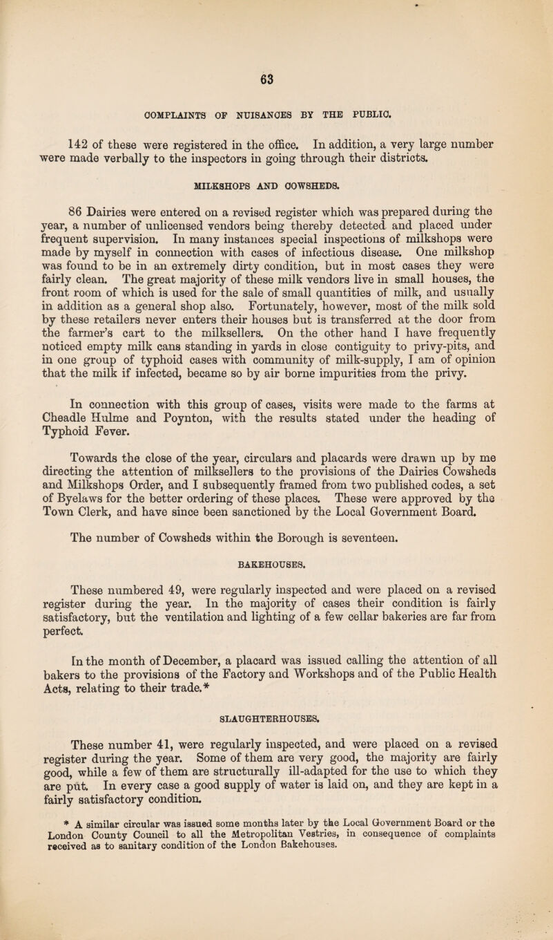 COMPLAINTS OP NUISANCES BY THE PUBLIC. 142 of these were registered in the office. In addition, a very large number were made verbally to the inspectors in going through their districts. MILESHOPS AND COWSHEDS. 86 Dairies were entered on a revised register which was prepared during the year, a number of unlicensed vendors being thereby detected and placed under frequent supervision. In many instances special inspections of milkshops were made by myself in connection with cases of infectious disease. One milkshop was found to be in an extremely dirty condition, but in most cases they were fairly clean. The great majority of these milk vendors live in small houses, the front room of which is used for the sale of small quantities of milk, and usually in addition as a general shop also. Fortunately, however, most of the milk sold by these retailers never enters their houses but is transferred at the door from the farmer’s cart to the milksellers. On the other hand I have frequently noticed empty milk cans standing in yards in close contiguity to privy-pits, and in one group of typhoid cases with community of milk-supply, I am of opinion that the milk if infected, became so by air borne impurities from the privy. In connection with this group of cases, visits were made to the farms at Cheadle Hulme and Poynton, with the results stated under the heading of Typhoid Fever. Towards the close of the year, circulars and placards were drawn up by me directing the attention of milksellers to the provisions of the Dairies Cowsheds and Milkshops Order, and I subsequently framed from two published codes, a set of Byelaws for the better ordering of these places. These were approved by the Town Clerk, and have since been sanctioned by the Local Government Board. The number of Cowsheds within the Borough is seventeen. BAKEHOUSES. These numbered 49, were regularly inspected and were placed on a revised register during the year. In the majority of cases their condition is fairly satisfactory, but the ventilation and lighting of a few cellar bakeries are far from perfect. In the month of December, a placard was issued calling the attention of all bakers to the provisions of the Factory and Workshops and of the Public Health Acts, relating to their trade.* SLAUGHTERHOUSES. These number 41, were regularly inspected, and were placed on a revised register during the year. Some of them are very good, the majority are fairly good, while a few of them are structurally ill-adapted for the use to which they are put. In every case a good supply of water is laid on, and they are kept in a fairly satisfactory condition. * A similar circular was issued some months later by the Local Government Board or the London County Council to all the Metropolitan Vestries, in consequence of complaints received as to sanitary condition of the London Bakehouses.