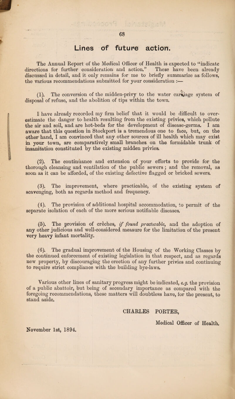 Lines of future action. The Annual Report of the Medical Officer of Health is expected to “indicate directions for further consideration and action.” These have been already discussed in detail, and it only remains for me to briefly summarize as follows, the various recommendations submitted for your consideration :— (1) . The conversion of the midden-privy to the water carnage system of disposal of refuse, and the abolition of tips within the town. I have already recorded my firm belief that it would be difficult to over¬ estimate the danger to health resulting from the existing privies, which pollute the air and soil, and are hot-beds for the development of disease-germs. I am aware that this question in Stockport is a tremendous one to face, but, on the other hand, I am convinced that any other sources of ill health which may exist in your town, are comparatively small branches on the formidable trunk of insanitation constituted by the existing midden privies. (2) . The continuance and extension of your efforts to provide for the thorough cleansing and ventilation of the public sewers; and the removal, as soon as it can be afforded, of the existing defective flagged or bricked sewers. (3) . The improvement, where practicable, of the existing system of scavenging, both as regards method and frequency. (4) . The provision of additional hospital accommodation, to permit of the separate isolation of each of the more serious notifiable diseases. (5) . The provision of creches, if found practicable, and the adoption of any other judicious and well-considered measure for the limitation of the present very heavy infant mortality. (6) . The gradual improvement of the Housing of the Working Classes by the continued enforcement of existing legislation in that respect, and as regards new property, by discouraging the erection of any further privies and continuing to require strict compliance with the building bye-laws. Various other lines of sanitary progress might be indicated, e.g. the provision of a public abattoir, but being of secondary importance as compared with the foregoing recommendations, these matters will doubtless have, for the present, to stand aside. CHARLES PORTER, November 1st, 1894. Medical Officer of Health.