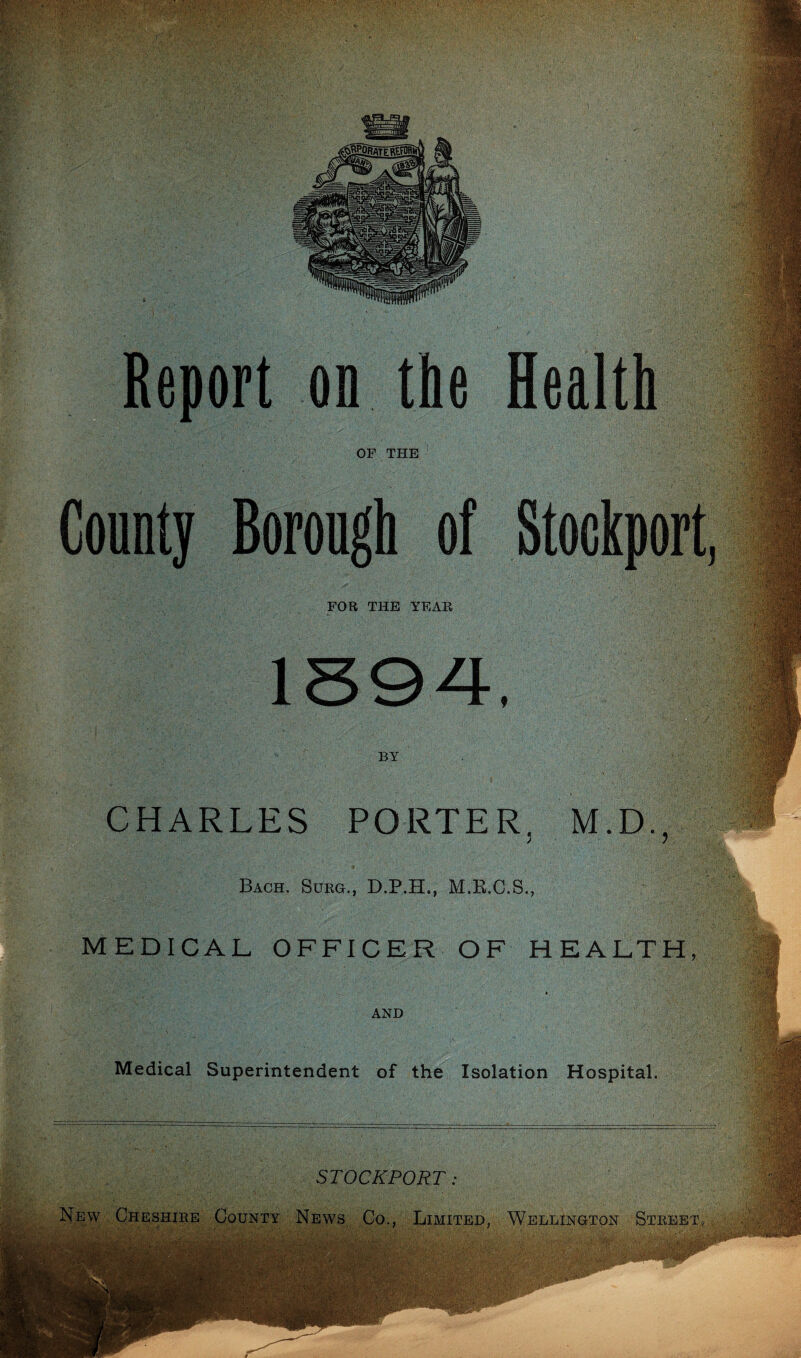 Report on the Health OF THE County Borough of Stockport, FOR THE YEAR BY CHARLES PORTER. M.D., > i Bach. Surg., D.P.H., M.R.C.S., MEDICAL OFFICER OF HEALTH, i AND Medical Superintendent of the Isolation Hospital. STOCKPORT News Co Limited, Wellington Street