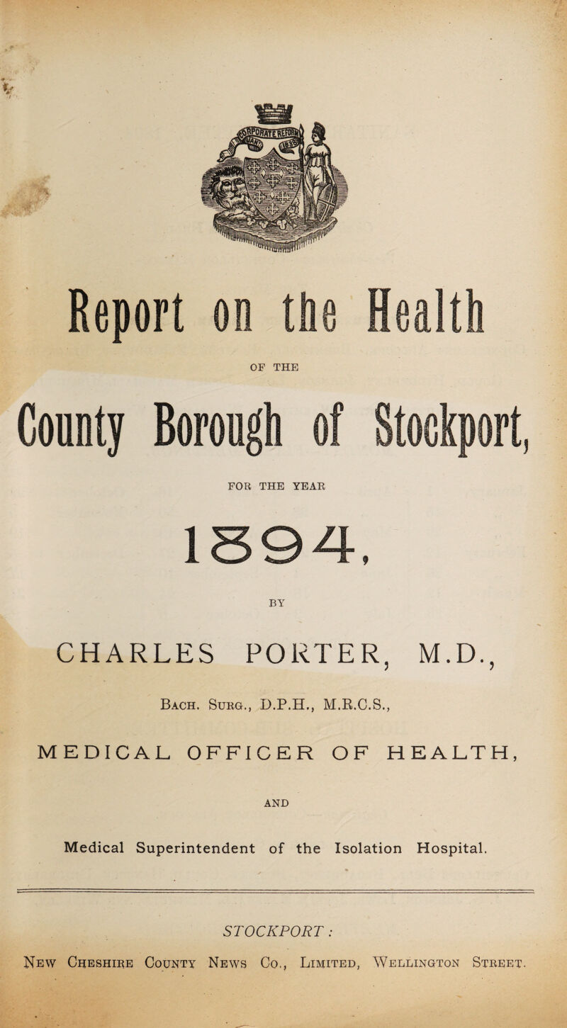 FOR. THE YEAR CHARLES PORTER, M.D., Bach. Surg., D.P.H., M.R.C.S., MEDICAL OFFICER OF HEALTH, AND Medical Superintendent of the Isolation Hospital. STOCKPORT: New Cheshire County News Co., Limited, Wellington Street.