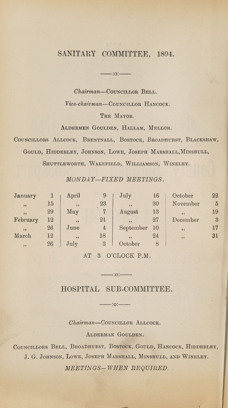 SANITAEY COMMITTEE, 1894. Chairman—Councillor Bell. Vice-chairman—Councillor Hancock. The Mayor. Aldermen Goulden, Hallam, Mellor. Councillors Allcock, Brentnall, Bostock, Broadhurst, Blackshaw, Gould, Hidderley, Johnson, Lowe, Joseph Marshall,Minshull, Shuttleworth, Wakefield, Williamson, Winkley. January y y 9 1 February f y March 7 7 1 15 29 12 26 12 26 MONDAY—FIXED MEETINGS. April 9 July 16 7 7 23 7 7 30 May 7 August 13 >> 21 7 7 27 June 4 September 10 7 7 18 7 7 24 July 2 October 8 AT 3 O’CLOCK P.M. October November 7 7 December 5 7 7 7 22 5 19 3 17 31 -:o:- HOSPITAL SUB-COMMITTEE. -:o:- Chairman—Councillor Allcock. Alderman Goulden. Councillors Bell, Broadhurst, Bostock, Gould, Hancock, Hidderley, J. G. Johnson, Lowe, Joseph Marshall, Minshull, and Winkley. MEETINGS— WHEN REQUITED. t