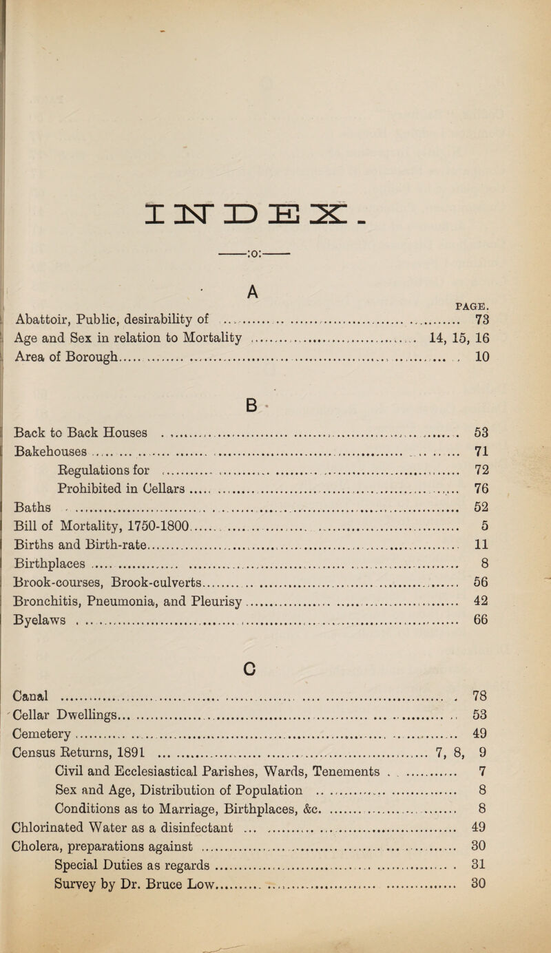 :o: A PAGE. Abattoir, Public, desirability of ... . ... 73 Age and Sex in relation to Mortality ...... 14, 15, 16 Area of Borough. ., . ... 10 B Back to Back Houses ..... 53 Bakehouses ..,... ...... . 71 Regulations for .. .... . 72 Prohibited in Cellars ..... . . .... ...... 76 Baths .. ... .. 52 Bill of Mortality, 1750-1800.. .... 5 Births and Birth-rate.... ... 11 Birthplaces ......... 8 Brook-courses, Brook-culverts. ..... 56 Bronchitis, Pneumonia, and Pleurisy.... 42 I Byelaws . .... .. ... 66 c Canal ... ... 78 ' Cellar Dwellings... ..... 53 Cemetery..... . 49 Census Returns, 1891 ... 7, 8, 9 Civil and Ecclesiastical Parishes, Wards, Tenements . . . 7 Sex and Age, Distribution of Population . 8 Conditions as to Marriage, Birthplaces, &c. ... 8 Chlorinated Water as a disinfectant ... ..... 49 Cholera, preparations against . ... . 30 Special Duties as regards... ... ... . 31 Survey by Dr. Bruce Low... 30