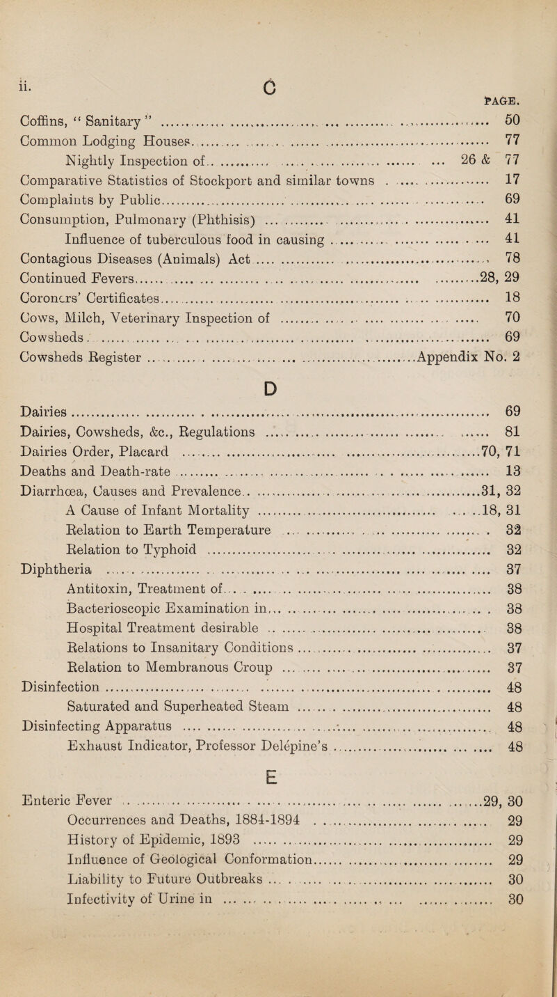 • t Coffins, “ Sanitary ” .. Common Lodging Houses_ Nightly Inspection of.. Comparative Statistics of Stockport and similar towns Complaints by Public. . Consumption, Pulmonary (Phthisis) ... .. Influence of tuberculous food in causing _ Contagious Diseases (Animals) Act . . Continued Fevers. .. . Coroners’ Certificates.. Cows, Milch, Veterinary Inspection of ... .. .. Cowsheds . ... ..... Cowsheds Register ...*. D Dairies... Dairies, Cowsheds, &c., Regulations .. . Dairies Order, Placard ..... Deaths and Death-rate..... Diarrhoea, Causes and Prevalence. . A Cause of Infant Mortality . . Relation to Earth Temperature .... Relation to Typhoid .. . Diphtheria . ... Antitoxin, Treatment of.... Bacterioscopic Examination in.. Hospital Treatment desirable .. Relations to Insanitary Conditions. .... Relation to Membranous Croup .. Disinfection.. Saturated and Superheated Steam . . Disinfecting Apparatus ..*.. Exhaust Indicator, Professor Delepine’s . E Enteric PVver ..... Occurrences and Deaths, 1881-1894 . .. History of Epidemic, 1893 . Influence of Geological Conformation.. Liability to Future Outbreaks ... ... Infectivity of Urine in .. I* AGE. .. 50 . 77 ... 26 & 77 . 17 . 69 . 41 . 41 . 78 ....28, 29 . 18 . 70 . 69 Appendix No. 2 .... 69 .... 81 ..70, 71 .... 13 ..31, 32 ..18, 31 .. . 32 .... 32 .... 37 .... 38 .. . 38 ... 38 .... 37 .... 37 .... 48 .... 48 .... 48 .... 48 29, 30 . 29 .. 29 .. 29 .. 30 .. 30