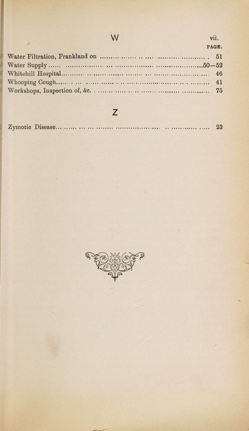 PAGE. Water Filtration, Frankland on . . ... 51 Water Supply. ...50—52 Whitehill Hospital....., 46 Whooping Cough.<.. ....-... 41 Workshops, Inspection of, &c. .... .. 75 z Zymotic Disease....... . 23