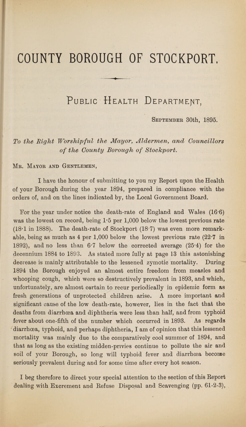 COUNTY BOROUGH OF STOCKPORT. -4»- Public Health Department, September 30th, 1895. To the Bight Worshipful the Mayor, Aldermen, and Councillors of the County Borough of Stochport. Mr. Mayor and Gentlemen, I have the honour of submitting to you my Report upon the Health of your Borough during the year 1894, prepared in compliance with the orders of, and on the lines indicated by, the Local Government Board. For the year under notice the death-rate of England and Wales (16'6) was the lowest on record, being 1*5 per 1,000 below the lowest previous rate (18’1 in 1888). The death-rate of Stockport (18-7) was even more remark¬ able, being as much as 4 per 1,000 below the lowest previous rate (22-7 in 1892), and no less than 6'7 below the corrected average (25‘4) for the decennium 1884 to 1893. As stated more fully at page 13 this astonishing decrease is mainly attributable to the lessened zymotic mortality. During 1894 the Borough enjoyed an almost entire freedom from measles and whooping cough, which were so destructively prevalent in 1893, and which, unfortunately, are almost certain to recur periodically in epidemic form as fresh generations of unprotected children arise. A more important and significant cause of the low death-rate, however, lies in the fact that the deaths from diarrhoea and diphtheria were less than half, and from typhoid fever about one-fifth of the number which occurred in 1893. As regards diarrhoea, typhoid, and perhaps diphtheria, I am of opinion that this lessened mortality was mainly due to the comparatively cool summer of 1894, and that as long as the existing midden-privies continue to pollute the air and soil of your Borough, so long will typhoid fever and diarrhoea become seriously prevalent during and for some time after every hot season. I beg therefore to direct your special attention to the section of this Report dealing with Excrement and Refuse Disposal and Scavenging (pp. 61-2-3),