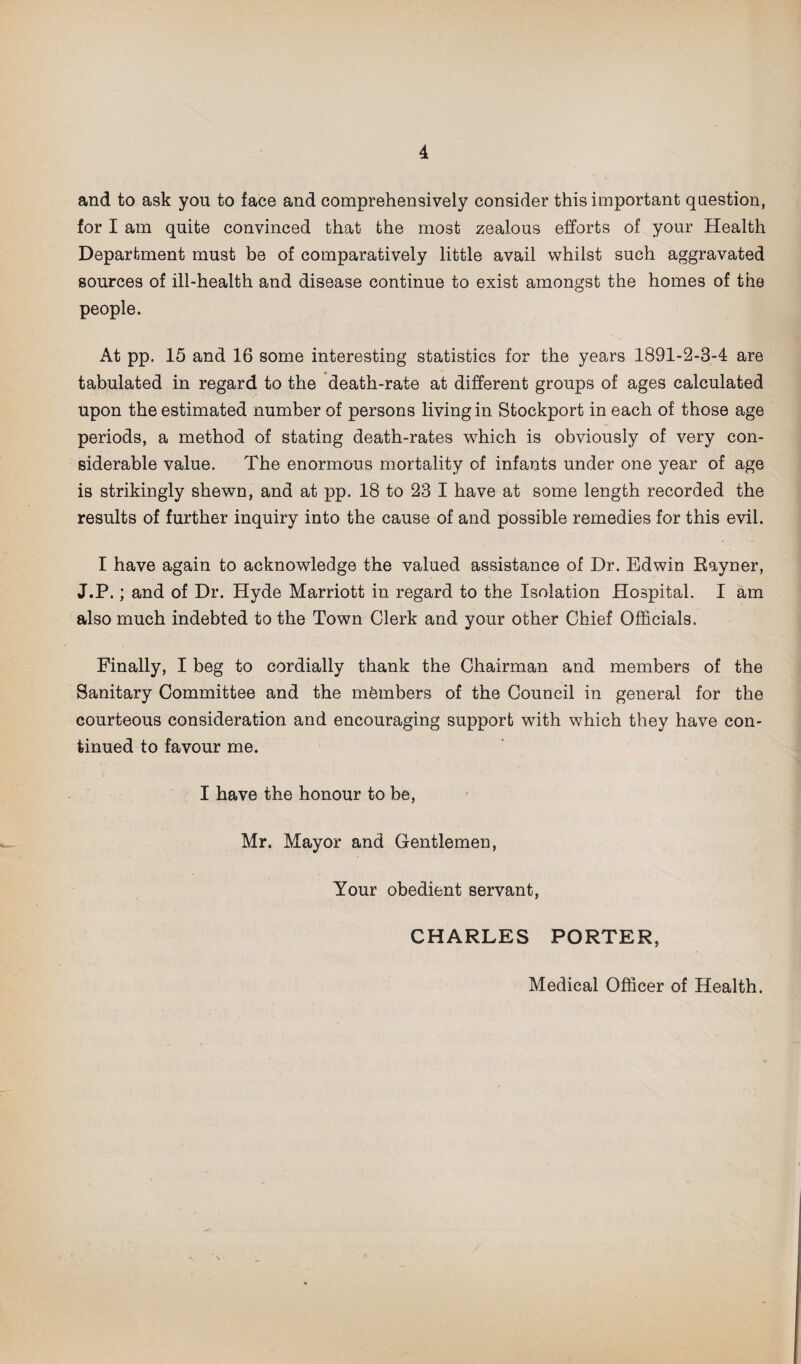 and to ask you to face and comprehensively consider this important question, for I am quite convinced that the most zealous efforts of your Health Department must be of comparatively little avail whilst such aggravated sources of ill-health and disease continue to exist amongst the homes of the people. At pp. 15 and 16 some interesting statistics for the years 1891-2-3-4 are tabulated in regard to the death-rate at different groups of ages calculated upon the estimated number of persons living in Stockport in each of those age periods, a method of stating death-rates which is obviously of very con¬ siderable value. The enormous mortality of infants under one year of age is strikingly shewn, and at pp. 18 to 23 I have at some length recorded the results of further inquiry into the cause of and possible remedies for this evil. I have again to acknowledge the valued assistance of Dr. Edwin Rayner, J.P.; and of Dr. Hyde Marriott in regard to the Isolation Hospital. I am also much indebted to the Town Clerk and your other Chief Officials. Finally, I beg to cordially thank the Chairman and members of the Sanitary Committee and the members of the Council in general for the courteous consideration and encouraging support with which they have con¬ tinued to favour me. I have the honour to be, Mr. Mayor and Gentlemen, Your obedient servant, CHARLES PORTER, Medical Officer of Health.