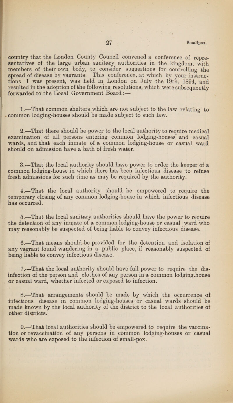 country that the London County Council convened a conference of repre¬ sentatives of the large urban sanitary authorities in the kingdom, with members of their own body, to consider suggestions for controlling the spread of disease by vagrants. This conference, at which by your instruc¬ tions I was present, was held in London on July the 19th, 1894, and resulted in the adoption of the following resolutions, which were subsequently forwarded to the Local Government Board :— 1. —That common shelters which are not subject to the law relating to common lodging-houses should be made subject to such law. 2. —That there should be power to the local authority to require medical examination of all persons entering common lodging-houses and casual wards, and that each inmate of a common lodging-house or casual ward should on admission have a bath of fresh water. 3. —That the local authority should have power to order the keeper of a common lodging-house in which there has been infectious disease to refuse fresh admissions for such time as may be required by the authority. 4. —That the local authority should be empowered to require the temporary closing of any common lodging-house in which infectious disease has occurred. 5. —That the local sanitary authorities should have the power to require the detention of any inmate of a common lodging-house or casual ward who may reasonably be suspected of being liable to convey infectious disease. 6. —That means should be provided for the detention and isolation of any vagrant found wandering in a public place, if reasonably suspected of being liable to convey infectious disease. 7. —That the local authority should have full power to require the dis¬ infection of the person and clothes of any person in a common lodging.house or casual ward, whether infected or exposed to infection. 8. —That arrangements should be made by which the occurrence of infectious disease in common lodging-houses or casual wards should be made known by the local authority of the district to the local authorities of other districts. 9. —That local authorities should be empowered to require the vaccina¬ tion or revaccination of any persons in common lodging-houses or casual wards who are exposed to the infection of small-pox.