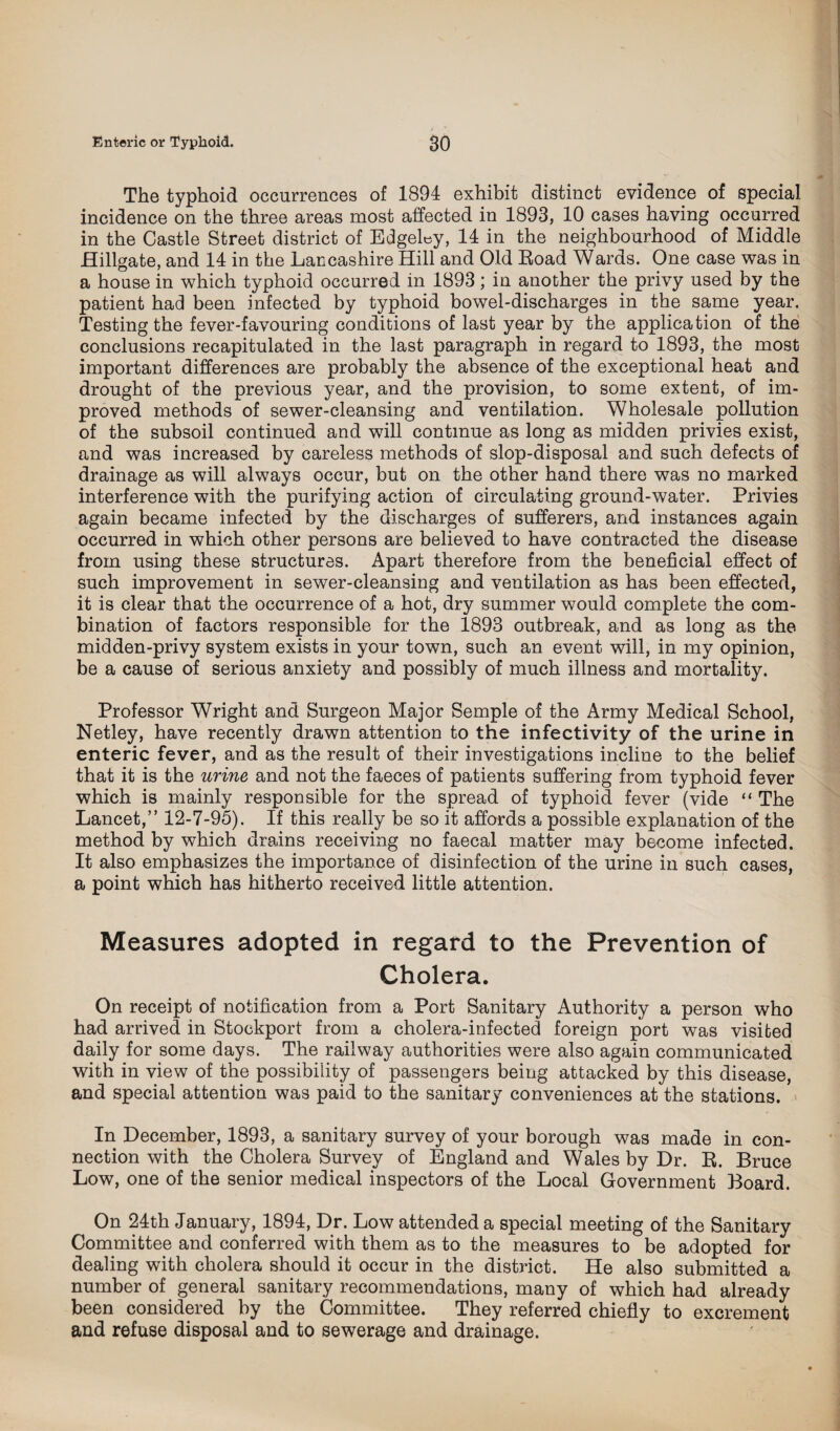 The typhoid occurrences of 1894 exhibit distinct evidence of special incidence on the three areas most affected in 1893, 10 cases having occurred in the Castle Street district of EdgeLy, 14 in the neighbourhood of Middle Hillgate, and 14 in the Lancashire Hill and Old Road Wards. One case was in a house in which typhoid occurred in 1893; in another the privy used by the patient had been infected by typhoid bowel-discharges in the same year. Testing the fever-favouring conditions of last year by the application of the conclusions recapitulated in the last paragraph in regard to 1893, the most important differences are probably the absence of the exceptional heat and drought of the previous year, and the provision, to some extent, of im¬ proved methods of sewer-cleansing and ventilation. Wholesale pollution of the subsoil continued and will continue as long as midden privies exist, and was increased by careless methods of slop-disposal and such defects of drainage as will always occur, but on the other hand there was no marked interference with the purifying action of circulating ground-water. Privies again became infected by the discharges of sufferers, and instances again occurred in which other persons are believed to have contracted the disease from using these structures. Apart therefore from the beneficial effect of such improvement in sewer-cleansing and ventilation as has been effected, it is clear that the occurrence of a hot, dry summer would complete the com¬ bination of factors responsible for the 1893 outbreak, and as long as the midden-privy system exists in your town, such an event will, in my opinion, be a cause of serious anxiety and possibly of much illness and mortality. Professor Wright and Surgeon Major Semple of the Army Medical School, Netley, have recently drawn attention to the infectivity of the urine in enteric fever, and as the result of their investigations incline to the belief that it is the urine and not the faeces of patients suffering from typhoid fever which is mainly responsible for the spread of typhoid fever (vide “ The Lancet,” 12-7-95). If this really be so it affords a possible explanation of the method by which drains receiving no faecal matter may become infected. It also emphasizes the importance of disinfection of the urine in such cases, a point which has hitherto received little attention. Measures adopted in regard to the Prevention of Cholera. On receipt of notification from a Port Sanitary Authority a person who had arrived in Stockport from a cholera-infected foreign port was visited daily for some days. The railway authorities were also again communicated with in view of the possibility of passengers being attacked by this disease, and special attention was paid to the sanitary conveniences at the stations. In December, 1893, a sanitary survey of your borough was made in con¬ nection with the Cholera Survey of England and Wales by Dr. R. Bruce Low, one of the senior medical inspectors of the Local Government Board. On 24th January, 1894, Dr. Low attended a special meeting of the Sanitary Committee and conferred with them as to the measures to be adopted for dealing with cholera should it occur in the district. He also submitted a number of general sanitary recommendations, many of which had already been considered by the Committee. They referred chiefly to excrement and refuse disposal and to sewerage and drainage.