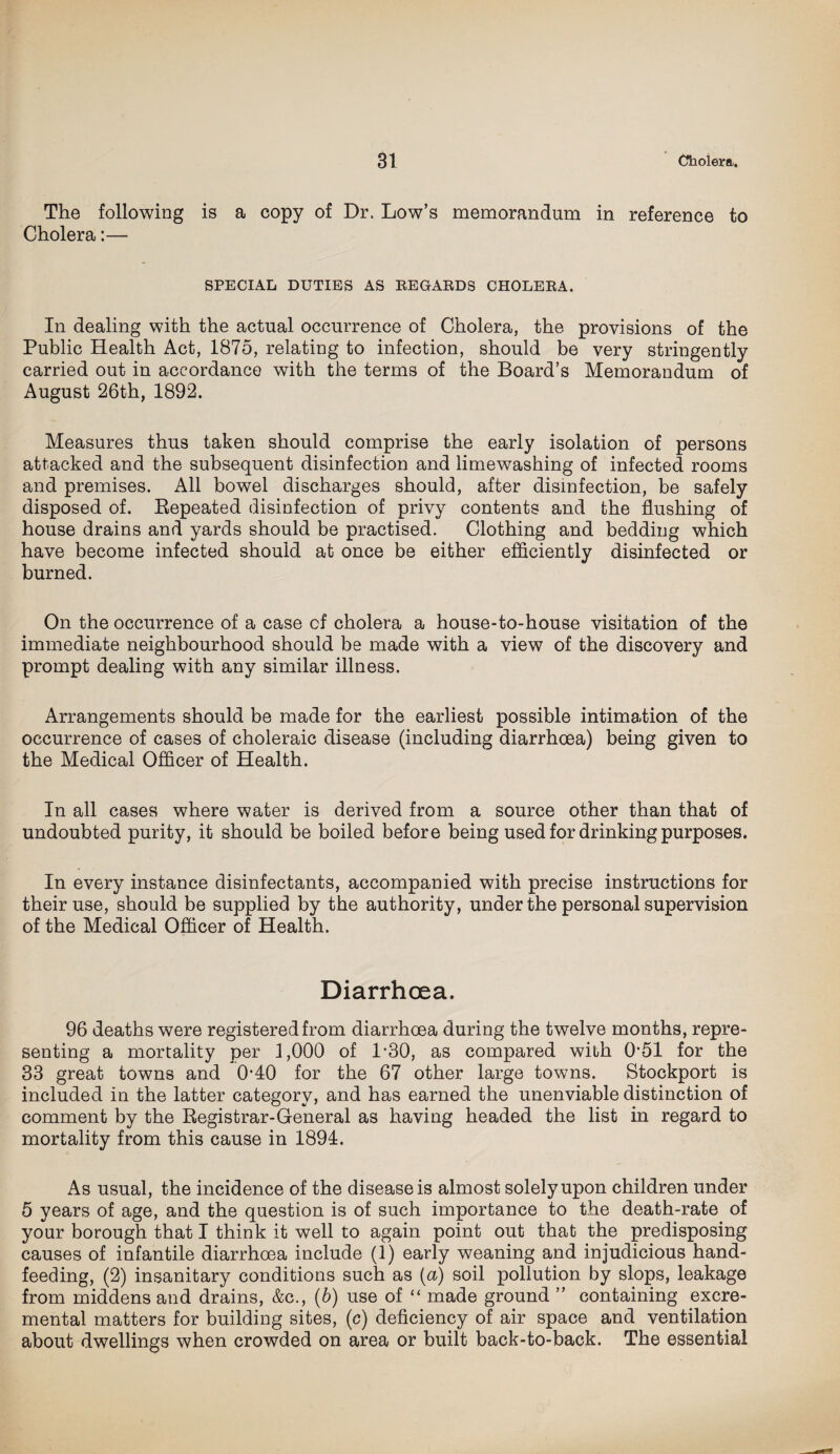 The following is a copy of Dr. Low’s memorandum in reference to Cholera:— SPECIAL DUTIES AS EE GAUDS CHOLERA. In dealing with the actual occurrence of Cholera, the provisions of the Public Health Act, 1875, relating to infection, should be very stringently carried out in accordance with the terms of the Board’s Memorandum of August 26th, 1892. Measures thus taken should comprise the early isolation of persons attacked and the subsequent disinfection and limewashing of infected rooms and premises. All bowel discharges should, after disinfection, be safely disposed of. Repeated disinfection of privy contents and the flushing of house drains and yards should be practised. Clothing and bedding which have become infected should at once be either efficiently disinfected or burned. On the occurrence of a case of cholera a house-to-house visitation of the immediate neighbourhood should be made with a view of the discovery and prompt dealing with any similar illness. Arrangements should be made for the earliest possible intimation of the occurrence of cases of choleraic disease (including diarrhoea) being given to the Medical Officer of Health. In all cases where water is derived from a source other than that of undoubted purity, it should be boiled before being used for drinking purposes. In every instance disinfectants, accompanied with precise instructions for their use, should be supplied by the authority, under the personal supervision of the Medical Officer of Health. Diarrhoea. 96 deaths were registered from diarrhoea during the twelve months, repre¬ senting a mortality per 1,000 of 1*30, as compared with (151 for the 33 great towns and 0*40 for the 67 other large towns. Stockport is included in the latter category, and has earned the unenviable distinction of comment by the Registrar-General as having headed the list in regard to mortality from this cause in 1894. As usual, the incidence of the disease is almost solely upon children under 5 years of age, and the question is of such importance to the death-rate of your borough that I think it well to again point out that the predisposing causes of infantile diarrhoea include (1) early weaning and injudicious hand¬ feeding, (2) insanitary conditions such as (a) soil pollution by slops, leakage from middens and drains, &c., (b) use of “ made ground ” containing excre- mental matters for building sites, (c) deficiency of air space and ventilation about dwellings when crowded on area or built back-to-back. The essential