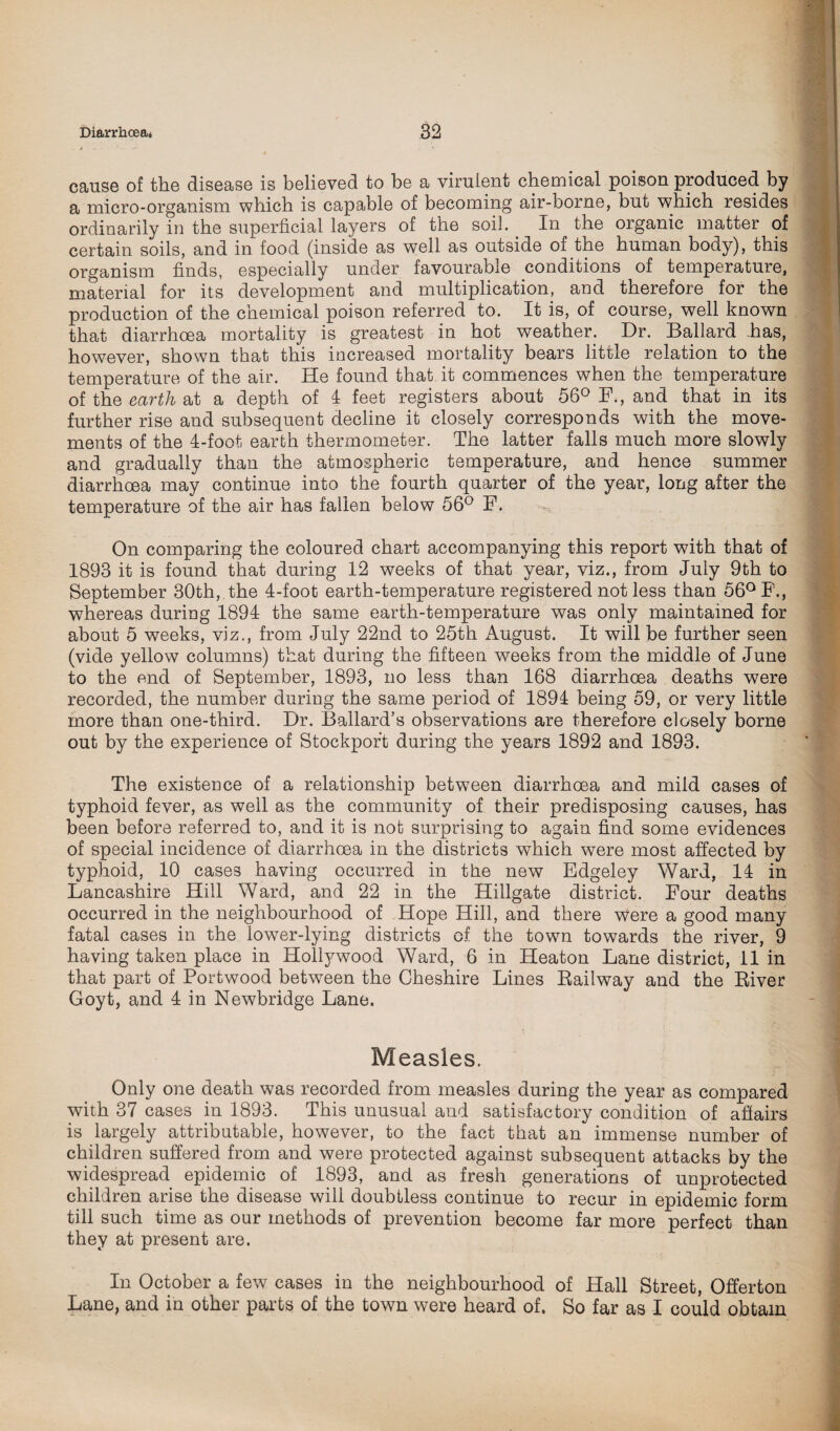cause of the disease is believed to be a virulent chemical poison produced by a micro-organism which is capable of becoming air-borne, but which resides ordinarily in the superficial layers of the soil. In the organic matter of certain soils, and in food (inside as well as outside of the human body), this organism finds, especially under favourable conditions of temperature, material for its development and multiplication, and therefore for the production of the chemical poison referred to. It is, of course, well known that diarrhoea mortality is greatest in hot weather. Dr. Ballard .has, however, shown that this increased mortality bears little relation to the temperature of the air. He found that it commences when the temperature of the earth at a depth of 4 feet registers about 56° F., and that in its further rise and subsequent decline it closely corresponds with the move¬ ments of the 4-foot earth thermometer. The latter falls much more slowly and gradually than the atmospheric temperature, and hence summer diarrhoea may continue into the fourth quarter of the year, long after the temperature of the air has fallen below 56° F. On comparing the coloured chart accompanying this report with that of 1893 it is found that during 12 weeks of that year, viz., from July 9th to September 30th, the 4-foot earth-temperature registered not less than 56° F., whereas during 1894 the same earth-temperature was only maintained for about 5 weeks, viz., from July 22nd to 25th August. It will be further seen (vide yellow columns) that during the fifteen weeks from the middle of June to the end of September, 1893, no less than 168 diarrhoea deaths were recorded, the number during the same period of 1894 being 59, or very little more than one-third. Dr. Ballard’s observations are therefore closely borne out by the experience of Stockport during the years 1892 and 1893. The existence of a relationship between diarrhoea and mild cases of typhoid fever, as well as the community of their predisposing causes, has been before referred to, and it is not surprising to again find some evidences of special incidence of diarrhoea in the districts which were most affected by typhoid, 10 cases having occurred in the new Edgeley Ward, 14 in Lancashire Hill Ward, and 22 in the Hillgate district. Four deaths occurred in the neighbourhood of Hope Hill, and there were a good many fatal cases in the lower-lying districts of the town towards the river, 9 having taken place in Hollywood Ward, 6 in Heaton Lane district, 11 in that part of Portwood between the Cheshire Lines Railway and the River Goyt, and 4 in Newbridge Lane. Measles. Only one death was recorded from measles during the year as compared with 37 cases in 1893. This unusual and satisfactory condition of affairs is largely attributable, however, to the fact that an immense number of children suffered from and were protected against subsequent attacks by the widespread epidemic of 1893, and as fresh generations of unprotected children arise the disease will doubtless continue to recur in epidemic form till such time as our methods of prevention become far more perfect than they at present are. In October a few cases in the neighbourhood of Hall Street, Offerton Lane, and in other parts of the town were heard of. So far as I could obtain
