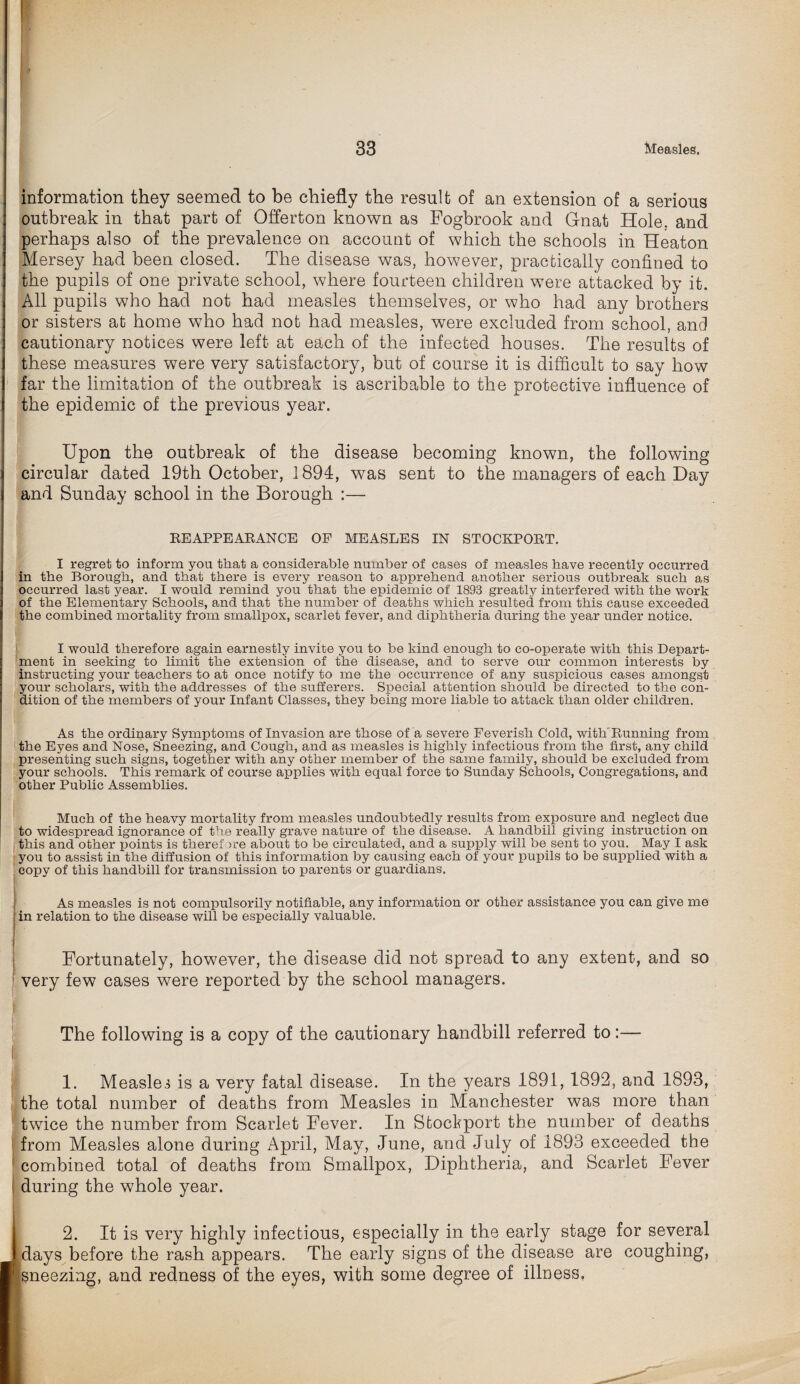 information they seemed to be chiefly the result of an extension of a serious outbreak in that part of Offerton known as Fogbrook and Gnat Hole, and perhaps also of the prevalence on account of which the schools in Heaton Mersey had been closed. The disease was, however, practically confined to the pupils of one private school, where fourteen children were attacked by it. All pupils who had not had measles themselves, or who had any brothers or sisters at home who had not had measles, were excluded from school, and cautionary notices were left at each of the infected houses. The results of these measures were very satisfactory, but of course it is difficult to say how far the limitation of the outbreak is ascribable to the protective influence of the epidemic of the previous year. Upon the outbreak of the disease becoming known, the following circular dated 19th October, 1894, was sent to the managers of each Hay and Sunday school in the Borough :— EE APPEARANCE OP MEASLES IN STOCKPORT. I regret to inform you that a considerable number of cases of measles have recently occurred in the Borough, and that there is every reason to apprehend another serious outbreak such as occurred last year. I would remind you that the epidemic of 1898 greatly interfered with the work of the Elementary Schools, and that the number of deaths which resulted from this cause exceeded the combined mortality from smallpox, scarlet fever, and diphtheria during the year under notice. I would therefore again earnestly invite you to be kind enough to co-operate with this Depart¬ ment in seeking to limit the extension of the disease, and to serve our common interests by instructing your teachers to at once notify to me the occurrence of any suspicious cases amongst your scholars, with the addresses of the sufferers. Special attention should be directed to the con¬ dition of the members of your Infant Classes, they being more liable to attack than older children. As the ordinary Symptoms of Invasion are those of a severe Feverish Cold, with Running from the Eyes and Nose, Sneezing, and Cough, and as measles is highly infectious from the first, any child presenting such signs, together with any other member of the same family, should be excluded from your schools. This remark of course applies with equal force to Sunday Schools, Congregations, and other Public Assemblies. Much of the heavy mortality from measles undoubtedly results from exposure and neglect due to widespread ignorance of the really grave nature of the disease. A handbill giving instruction on this and other points is therefore about to be circulated, and a supply will be sent to you. May I ask you to assist in the diffusion of this information by causing each of your pupils to be supplied with a copy of this handbill for transmission to parents or guardians. As measles is not compulsorily notifiable, any information or other assistance you can give me in relation to the disease will be especially valuable. Fortunately, however, the disease did not spread to any extent, and so very few cases were reported by the school managers. ) The following is a copy of the cautionary handbill referred to:— 1. Measles is a very fatal disease. In the years 1891, 1892, and 1893, the total number of deaths from Measles in Manchester was more than twice the number from Scarlet Fever. In Stockport the number of deaths from Measles alone during April, May, June, and July of 1893 exceeded the combined total of deaths from Smallpox, Diphtheria, and Scarlet Fever ! during the whole year. 2. It is very highly infectious, especially in the early stage for several lays before the rash appears. The early signs of the disease are coughing, neezing, and redness of the eyes, with some degree of illness,