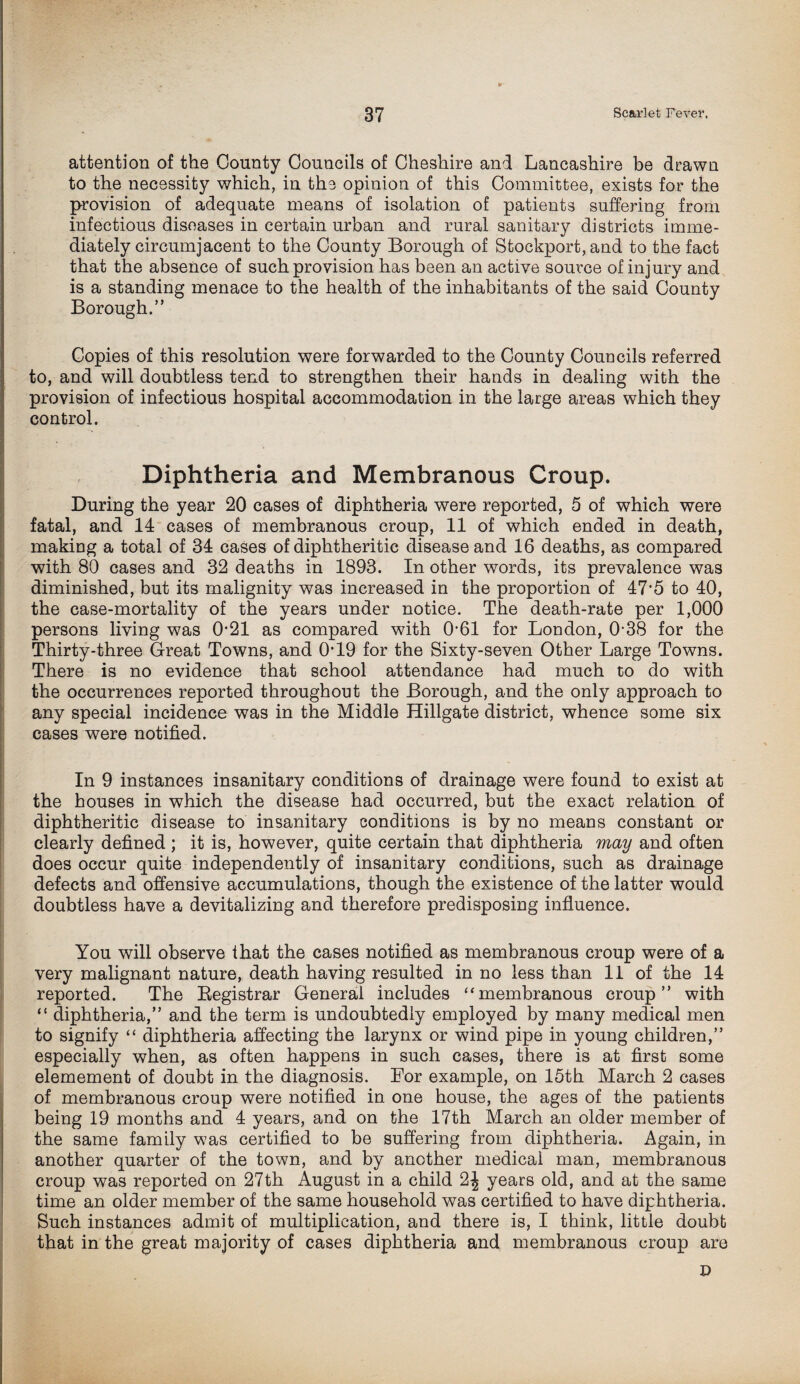 attention of the County Councils of Cheshire and Lancashire be drawn to the necessity which, in the opinion of this Committee, exists for the provision of adequate means of isolation of patients suffering from infectious diseases in certain urban and rural sanitary districts imme¬ diately circumjacent to the County Borough of Stockport, and to the fact that the absence of such provision has been an active source of injury and is a standing menace to the health of the inhabitants of the said County Borough.” Copies of this resolution were forwarded to the County Councils referred to, and will doubtless tend to strengthen their hands in dealing with the provision of infectious hospital accommodation in the large areas which they control. Diphtheria and Membranous Croup. During the year 20 cases of diphtheria were reported, 5 of which were fatal, and 14 cases of membranous croup, 11 of which ended in death, making a total of 34 cases of diphtheritic disease and 16 deaths, as compared with 80 cases and 32 deaths in 1893. In other words, its prevalence was diminished, but its malignity was increased in the proportion of 47’5 to 40, the case-mortality of the years under notice. The death-rate per 1,000 persons living was 021 as compared with R61 for London, 0-38 for the Thirty-three Great Towns, and R19 for the Sixty-seven Other Large Towns. There is no evidence that school attendance had much to do with the occurrences reported throughout the Borough, and the only approach to any special incidence was in the Middle Hillgate district, whence some six cases were notified. In 9 instances insanitary conditions of drainage were found to exist at the houses in which the disease had occurred, but the exact relation of diphtheritic disease to insanitary conditions is by no means constant or clearly defined ; it is, however, quite certain that diphtheria may and often does occur quite independently of insanitary conditions, such as drainage defects and offensive accumulations, though the existence of the latter would doubtless have a devitalizing and therefore predisposing influence. You will observe that the cases notified as membranous croup were of a very malignant nature, death having resulted in no less than 11 of the 14 reported. The Registrar General includes “membranous croup” with “ diphtheria,” and the term is undoubtedly employed by many medical men to signify “ diphtheria affecting the larynx or wind pipe in young children,” especially when, as often happens in such cases, there is at first some elemement of doubt in the diagnosis. For example, on 15th March 2 cases of membranous croup were notified in one house, the ages of the patients being 19 months and 4 years, and on the 17th March an older member of the same family was certified to be suffering from diphtheria. Again, in another quarter of the town, and by another medical man, membranous croup was reported on 27th August in a child 2| years old, and at the same time an older member of the same household was certified to have diphtheria. Such instances admit of multiplication, and there is, I think, little doubt that in the great majority of cases diphtheria and membranous croup are D