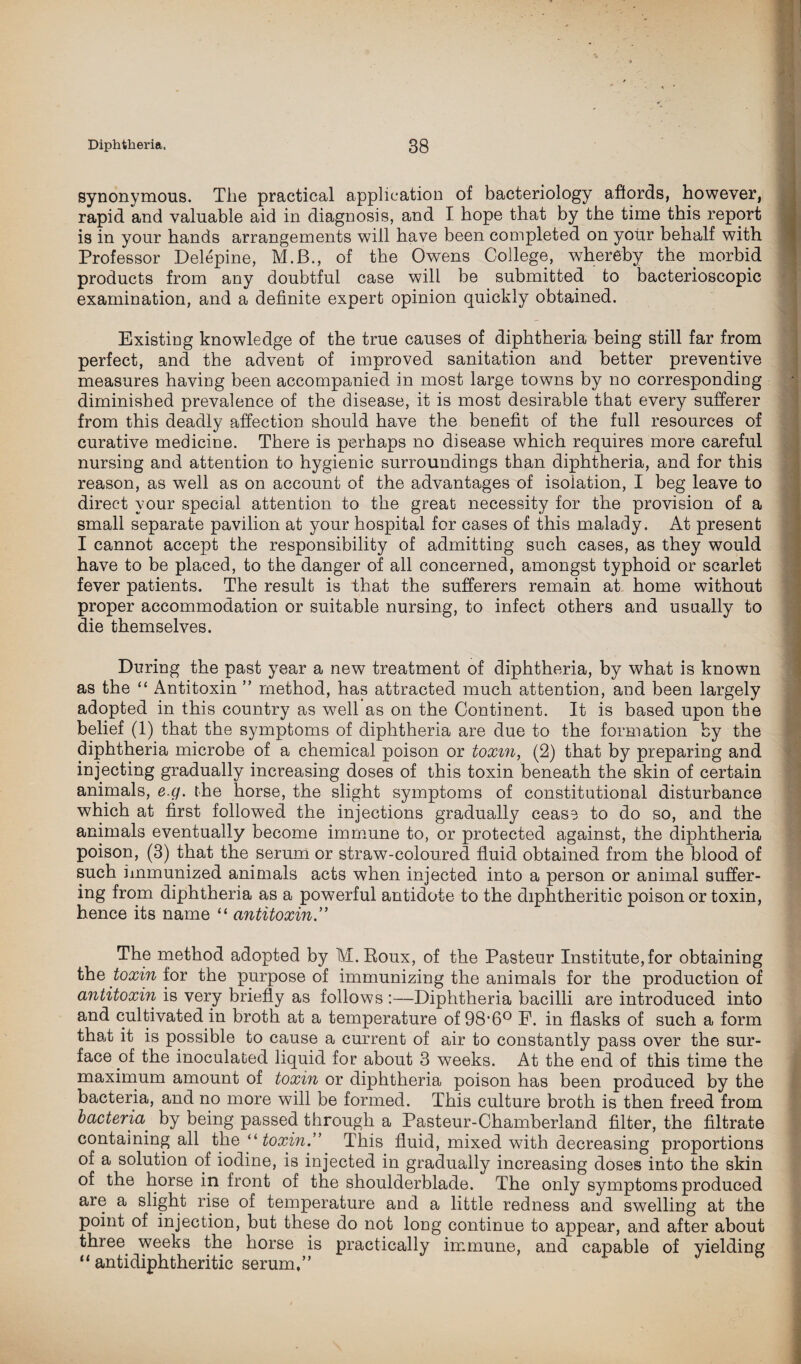 synonymous. The practical application of bacteriology affords, however, rapid and valuable aid in diagnosis, and I hope that by the time this report is in your hands arrangements will have been completed on your behalf with Professor Delepine, M.B., of the Owens College, whereby the morbid products from any doubtful case will be submitted to bacterioscopic examination, and a definite expert opinion quickly obtained. Existing knowledge of the true causes of diphtheria being still far from perfect, and the advent of improved sanitation and better preventive measures having been accompanied in most large towns by no corresponding diminished prevalence of the disease, it is most desirable that every sufferer from this deadly affection should have the benefit of the full resources of curative medicine. There is perhaps no disease which requires more careful nursing and attention to hygienic surroundings than diphtheria, and for this reason, as well as on account of the advantages of isolation, I beg leave to direct your special attention to the great necessity for the provision of a small separate pavilion at your hospital for cases of this malady. At present I cannot accept the responsibility of admitting such cases, as they would have to be placed, to the danger of all concerned, amongst typhoid or scarlet fever patients. The result is that the sufferers remain at home without proper accommodation or suitable nursing, to infect others and usually to die themselves. During the past year a new treatment of diphtheria, by what is known as the “ Antitoxin ” method, has attracted much attention, and been largely adopted in this country as well as on the Continent. It is based upon the belief (1) that the symptoms of diphtheria are due to the formation by the diphtheria microbe of a chemical poison or toxin, (2) that by preparing and injecting gradually increasing doses of this toxin beneath the skin of certain animals, e.g. the horse, the slight symptoms of constitutional disturbance which at first followed the injections gradually cease to do so, and the animals eventually become immune to, or protected against, the diphtheria poison, (3) that the serum or straw-coloured fluid obtained from the blood of such immunized animals acts when injected into a person or animal suffer¬ ing from diphtheria as a powerful antidote to the diphtheritic poison or toxin, hence its name “ antitoxin.” The method adopted by M. Roux, of the Pasteur Institute, for obtaining the toxin for the purpose of immunizing the animals for the production of antitoxin is very briefly as follows :—Diphtheria bacilli are introduced into and cultivated in broth at a temperature of 98'60 F. in flasks of such a form that it is possible to cause a current of air to constantly pass over the sur¬ face of the inoculated liquid for about 3 weeks. At the end of this time the maximum amount of toxin or diphtheria poison has been produced by the bacteria, and no more will be formed. This culture broth is then freed from bacteria' by being passed through a Pasteur-Chamberland filter, the filtrate containing all the “ toxin.’’ This fluid, mixed with decreasing proportions of a solution of iodine, is injected in gradually increasing doses into the skin of the horse in front of the shoulderblade. The only symptoms produced are a slight rise of temperature and a little redness and swelling at the point of injection, but these do not long continue to appear, and after about three weeks the horse is practically immune, and capable of yielding “ antidiphtheritic serum,”